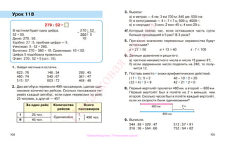 104 105
Урок 118
1. Найди частные и остатки.
623 : 76 146 : 34 280 : 45
460 : 74 540 : 67 361 : 47
515 : 57 603 : 72 468 : 48
2. Два автобуса перевезли 490 пассажиров, сделав оди-
наковое количество рейсов. Сколько пассажиров пе-
ревёз каждый автобус, если один перевозил за рейс
25 человек, а другой — 45?
За один рейс Количество
рейсов
Всего
пассажиров
I 25 чел.
Одинаковое
?
490 чел.
II 45 чел. ?
3. Вырази:
а) в метрах — 6 км; 3 км 700 м; 840 дм; 500 см;
б) в килограммах — 8 т; 7 т 7 ц; 600 ц; 4000 г;
в) в секундах — 3 мин; 2 мин 45 с; 4 мин 20 с.
4*. Который сейчас час, если оставшаяся часть суток
больше прошедшей в 5 раз? В 3 раза?
5. При каких значениях переменных неравенства будут
истинными?
а + 27 > 50 а + 13 > 40 х · 7 < 100
6. Запиши уравнение и реши его:
а) частное неизвестного числа и числа 15 равно 87;
б) если задуманное число поделить на 240, то полу-
чится 12.
7. Поставь вместо * знаки арифметических действий.
(17 * 7) : 5 = 2 40 − 10 * 2 = 20
(23 + 4) * 3 = 9 42 − 21 * 2 = 0
8. Первый вертолёт пролетел 480 км, а второй — 800 км.
Первый вертолёт был в полёте на 2 ч меньше, чем
второй. Сколько часов был в полёте каждый вертолёт,
если их скорости были одинаковыми?
9. Вычисли.
544 : 68 + 329 : 47 513 : 57 + 91
216 : 36 + 594 : 66 752 : 94 + 82
270 : 52 =
В частном будет одна цифра.
52 ≈ 50.
Делю: 270 : 50.
Удобно: 27 : 5, пробная цифра — 5.
Умножаю: 5 · 52 = 260.
Вычитаю: 270 − 260 = 10. Сравниваю: 10 < 52.
Цифра 5 подобрана правильно.
Ответ: 270 : 52 = 5 (ост. 10).
−
270 52
260 5
10
}
480 км
800 км
2 ч
Правообладатель "Пачатковая школа"
Пачатковаяшкола
 