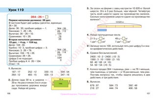 106 107
Урок 119
1. Вычисли.
187 : 17 252 : 12 330 : 15 594 : 54
264 : 12 465 : 15 429 : 13 247 : 19
2. Длина сада 30 м, а ширина —
20 м. На расстоянии 3 м от огра-
ды проложена дорожка вокруг
сада. Найди её длину.
3. За сезон на ферме с овец настригли 10 620 кг белой
шерсти. Это в 5 раз больше, чем чёрной. Четвёртую
часть всей шерсти сдали на производство валенок.
Сколько килограммов шерсти сдали на производство
валенок?
4. Найди пропущенные числа.
3 т 5 ц = кг 49 ц = кг
1 дм2
= см2
7 дм2
= см2
5*.Запиши число 100, используя пять раз цифру 5 и зна-
ки арифметических действий.
6. Сравни без вычислений.
2400 : 10 : 2 * 2400 : (10 · 2)
1560 : 3 · 10 * 1560 : (3 · 10)
68 · 40 * 68 · (4 · 10)
54 · 50 * 54 · (10 : 5)
7. Колхоз продал 364 т пшеницы, ржи — на 76 т меньше,
чем пшеницы, а гречихи — в 16 раз меньше, чем ржи.
Поставь вопросы так, чтобы задача решалась в два
действия; в три действия.
8. Вычисли.
679 : 97 584 : 73 392 : 49
216 : 27 444 : 74 406 : 58
364 : 26 =
Первое неполное делимое: 36 дес.
В частном будет две цифры (десятки, единицы).
26 ≈ 30.
Делю: 36 : 30, пробная цифра — 1.
Умножаю: 1 · 26 = 26.
Вычитаю: 36 − 26 = 10.
Сравниваю: 10 < 26.
Второе неполное делимое:
10 дес. + 4 ед. = 104 ед.
Делю: 104 : 30.
Удобно: 10 : 3, пробная цифра — 3.
Умножаю: 3 · 26 = 78.
Вычитаю: 104 − 78 = 26.
Сравниваю: 26 = 26.
Цифра 3 не подходит.
Пробую цифру 4: 4 · 26 = 104.
Ответ: 14.
10 620 кг
30 м
20м
3м
сад
−
364 26
26 13
−
104
78
26
−
364 26
26 14
−
104
104
0
Правообладатель "Пачатковая школа"
Пачатковаяшкола
 