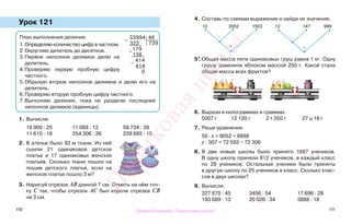 110 111
Урок 121
1. Вычисли.
18 900 : 25 11 088 : 12 58 734 : 39
11 610 : 18 254 306 : 26 239 685 : 15
2. В ателье было 93 м ткани. Из неё
сшили 21 одинаковое детское
платье и 17 одинаковых женских
платьев. Сколько ткани пошло на
пошив детского платья, если на
женское платье пошло 3 м?
3. Нарисуй отрезок АВ длиной 7 см. Отметь на нём точ-
ку С так, чтобы отрезок АС был короче отрезка СВ
на 3 см.
4. Составь по схемам выражения и найди их значения.
5*.Общая масса пяти одинаковых груш равна 1 кг. Одну
грушу заменили яблоком массой 250 г. Какой стала
общая масса всех фруктов?
6. Вырази в килограммах и граммах.
5007 г 12 120 г 2 т 350 г 27 ц 18 г
7. Реши уравнения.
50 · х = 9052 + 8898
у : 307 = 72 593 − 72 306
8. В две новые школы было принято 1687 учеников.
В одну школу приняли 812 учеников, в каждый класс
по 28 учеников. Остальные ученики были приняты
в другую школу по 25 учеников в класс. Сколько клас-
сов в двух школах?
9. Вычисли.
327 870 : 45 3456 : 54 17 696 : 28
193 089 : 13 20 026 : 34 3888 : 18
План выполнения деления.
1.Определяю количество цифр в частном.
2.Округляю делитель до десятков.
3.Первое неполное делимое делю на
делитель.
4.Проверяю первую пробную цифру
частного.
5.Образую второе неполное делимое и делю его на
делитель.
6.Проверяю вторую пробную цифру частного.
7.Выполняю деление, пока не разделю последнее
неполное делимое (единицы).
10 2052 1503 12 147 999
·
+
·
−
−
33994 46
322 739
−
179
138
−
414
414
0
Правообладатель "Пачатковая школа"
Пачатковаяшкола
 