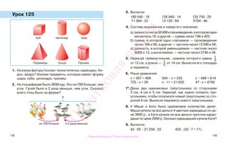 118 119
Урок 125
1. На какую фигуру похожи: пачка печенья, карандаш, би-
дон, ведро? Назови предметы, которые имеют форму
шара, куба, цилиндра, призмы.
2. На птицеферме было 3690 кур. Это на 700 больше, чем
уток. Гусей было в 2 раза меньше, чем уток. Сколько
всего птиц было на ферме?
3. Вычисли.
180 540 : 18 126 840 : 14 125 750 : 25
71 369 : 23 13 120 : 64 5704 : 46
4. Составь выражение и найди его значение:
а) разностьчисла50498ипроизведения,вкоторомодин
множитель 18, а другой — сумма чисел 748 и 423;
б) сумма, в которой одно слагаемое — произведение
чисел 166 и 59, а другое — частное чисел 12 040 и 56;
в) разность, в которой уменьшаемое — частное чисел
9009 и 13, а вычитаемое — частное чисел 3740 и 34.
5. Нарисуй прямоугольник, ширина которого равна 1
3
от 12 см, а длина — 1
2
от 14 см. Вычисли его площадь
и периметр.
6. Реши уравнения.
х + 287 = 489 504 − х = 235 х − 488 = 614
725 : х = 29 х : 11 = 21 020 47 · х = 4700
7*.Даны два одинаковых треугольника со сторонами
3 см, 4 см и 5 см. Нарисуй, как нужно сложить тре-
угольники, чтобы получился новый треугольник со сто-
роной 8 см. Вычисли периметр нового треугольника.
8. У Маши и Кати было одинаковое количество денег.
Маша купила на все деньги 4 цветных карандаша по це-
не 3000 р., а Катя купила на все деньги простые каран-
даши по цене 2000 р. Сколько карандашей купила Катя?
9. Вычисли.
43 · 29 − 27 258 : 33 435 : (52 · 7 + 71)
Куб Цилиндр Шар
Пирамида Конус Призма
на 700 больше в 2 раза меньше
?
Правообладатель "Пачатковая школа"
Пачатковаяшкола
 