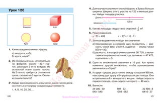 120 121
Урок 126
1. Какие предметы имеют форму:
а) квадрата, куба;
б) круга, шара?
2. Из половины сукна, которое было
на фабрике, сшили 1827 кур-
ток, расходуя 2 м на каждую. Из
остальной ткани сшили пальто.
На 2 пальто требуется столько же
сукна, сколько на 3 куртки. Сколь-
ко сшили пальто?
3*.Найди закономерность и вычисли, какое число долж-
но стоять в этом ряду на одиннадцатом месте.
1, 4, 9, 16, 25, 36, …
4. Длина участка прямоугольной формы в 3 раза больше
ширины. Ширина этого участка на 120 м меньше дли-
ны. Найди площадь участка.
5. Какова площадь квадрата со стороной 1
2
м?
6. Реши уравнения.
х : 23 = 408 х − 72 = 116 · 31
7. Запиши выражение и найди его значение:
а) произведение, в котором один множитель — раз-
ность чисел 5807 и 5744, а другой — сумма чисел
820 и 180;
б) разность, в которой уменьшаемое 56 709, а вычи-
таемое выражено частным, где делимое — 47 475,
а делитель — 5.
8. Один из множителей увеличен в 10 раз. Как нужно
изменить другой множитель, чтобы произведение
увеличилось в 5 раз?
9. Из двух городов, расстояние между которыми 960 км,
навстречу друг другу в 8 ч утра вышли два поезда. Они
встретились в 6 ч вечера того же дня. Найди скорость
первого поезда, если скорость второго — 40 км/ч.
10. Вычисли.
24 000 : 50 507 · 33 32 480 : 8
640 · 540 1003 · 682 6410 · 27
КубКвадрат
ШарКруг
120 м
Длина
Ширина
Правообладатель "Пачатковая школа"
Пачатковаяшкола
 