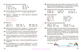 124 125
11. Вычисли рациональным способом.
25 · 379 · 4 56 · 25 · 9
5 · 42 · 2 · 4 · 25 125 · 15 · 32
4 · 125 · 25 · 8 · 351 375 · 32
12. Какой цифрой оканчивается каждое произведение?
1 · 2 · 3 · 4 · 5 · 6 · 7 1 · 3 · 5 · 7 · 9 · 11 · 13
13. Замени * цифрами так, чтобы разность оказалась
трёхзначным числом.
* * * * − * = * * *
* * * * − * * = * * *
* * * * − * * * = * * *
14. Вычисли.
(730 : 5) : 2 (3700 : 25) : 4 846 : (423 : 47)
(640 : 5) : 4 2730 : (273 : 13) 672 : (336 : 42)
15. Длина классной доски 4 м, а ширина — 1 м 5 дм. Сколь-
ко квадратных метров составляет площадь доски?
16. К числу а прибавили число b, полученная сумма оказа-
лась равной числу а. Что можно сказать про число b?
17. Число а уменьшили на число b, полученная разность
оказалась равной числу а. Что можно сказать про чис-
ло b?
18. Найди два таких числа, чтобы их сумма была равна их
разности.
19. По калорийности 3 кг ячменя заменяют 4 кг овса.
Сколько килограммов ячменя необходимо, чтобы за-
менить 120 кг овса?
20. Ванявыловилтрёхокуней.Вместеонивесили3кг150г.
Два окуня весили одинаково, а третий весил половину
каждого из них. Сколько весил каждый окунь?
21. Определи количество цифр в частном и вычисли.
57 960 : 46 27 200 : 34 11 ц 7 кг : 27
14 500 : 58 7464 : 24 54 км 801 м : 9
22. Реши уравнения.
х : 67 = 184 14 · х = 3010
516 : х = 12 22 042 : х = 214
884 : х = 17 8118 : х = 18
1988 : х = 71 х : 83 = 126
23. Проверь деление умножением.
7248 : 4 = 1812 918 : 34 = 27
319 808 : 152 = 2104 128 384 : 8 = 16 048
24. Во время паводка жителей подтопленной деревни пе-
ревозили на двух катерах: 17-местном и 25-местном.
Сколько жителей было в деревне, если каждый катер
сделал по 8 рейсов и был полностью загружен? Реши
задачу разными способами.
25. От города до пристани — 125 км. В какое время нуж-
но выехать из города мотоциклисту, чтобы успеть на
теплоход, отплывающий в 16 ч 30 мин, если ехать со
скоростью 50 км/ч?
16 ч 30 мин 50 км/ч
125 км
Правообладатель "Пачатковая школа"
Пачатковаяшкола
 