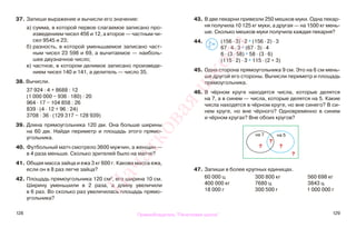 128 129
37. Запиши выражение и вычисли его значение:
а) сумма, в которой первое слагаемое записано про-
изведением чисел 456 и 12, а второе — частным чи-
сел 9545 и 23;
б) разность, в которой уменьшаемое записано част-
ным чисел 23 598 и 69, а вычитаемое — наиболь-
шее двузначное число;
в) частное, в котором делимое записано произведе-
нием чисел 140 и 141, а делитель — число 35.
38. Вычисли.
37 924 : 4 + 8688 : 12
(1 000 000 − 936 · 180) : 20
964 · 17 − 104 858 : 26
839 · (4 · 12 + 96 : 24)
3708 : 36 · (129 317 − 128 939)
39. Длина прямоугольника 120 дм. Она больше ширины
на 60 дм. Найди периметр и площадь этого прямо-
угольника.
40. Футбольный матч смотрело 3600 мужчин, а женщин —
в 4 раза меньше. Сколько зрителей было на матче?
41. Общая масса зайца и ежа 3 кг 600 г. Какова масса ежа,
если он в 8 раз легче зайца?
42. Площадь прямоугольника 120 см2
, его ширина 10 см.
Ширину уменьшили в 2 раза, а длину увеличили
в 6 раз. Во сколько раз увеличилась площадь прямо-
угольника?
43. В две пекарни привезли 250 мешков муки. Одна пекар-
ня получила 10 125 кг муки, а другая — на 1500 кг мень-
ше. Сколько мешков муки получила каждая пекарня?
44. (156 · 3) · 2 * (156 · 2) · 3
67 · 4 · 3 * (67 · 3) · 4
6 · (3 · 58) * 58 · (3 · 6)
(115 · 2) · 3 * 115 · (2 + 3)
45. Одна сторона прямоугольника 9 см. Это на 6 см мень-
ше другой его стороны. Вычисли периметр и площадь
прямоугольника.
46. В чёрном круге находятся числа, которые делятся
на 7, а в синем — числа, которые делятся на 5. Какие
числа находятся в чёрном круге, но вне синего? В си-
нем круге, но вне чёрного? Одновременно в синем
и чёрном кругах? Вне обоих кругов?
47. Запиши в более крупных единицах.
60 000 ц 300 800 кг 560 698 кг
400 000 кг 7680 ц 3843 ц
18 000 г 300 500 г 1 000 000 г
на 7 на 5
?
?
?
?
>
<=
Правообладатель "Пачатковая школа"
Пачатковаяшкола
 