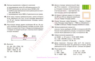 130 131
48. Запиши выражение и найди его значение:
а) произведение чисел 25 и 48 уменьшили на 15;
б) 5707 увеличили на частное чисел 34 062 и 42;
в) наибольшее трёхзначное число уменьшили на част-
ное чисел 99 и 9;
г) произведение чисел 3806 и 5 увеличили на их сумму.
49. Если одну сторону прямоугольника, длина которого
9 см, увеличить на 3 см, то его площадь увеличится
на 18 см2
. Какова первоначальная площадь прямо-
угольника?
50. Расстояние между двумя посёлками 48 км. Из од-
ного посёлка в другой выехал человек на коне. Конь
бежал со скоростью 12 км/ч. Назад они возвращались
с кладью со скоростью 6 км/ч. Сколько всего време-
ни ехал человек?
51. Вычисли.
25 · (28 · 105 + 7254 : 18)
22 274 : 37 + 602 · 12
(4267 − 1843) : 6 · 25
76 · 125 − 72 405 : 45
52. Длина огорода прямоугольной фор-
мы 72 м, а ширина — в 2 раза меньше.
1
4
площади огорода занята овощами,
а остальная часть — картофелем. Ка-
кая площадь занята картофелем?
53. Из бумаги сделали рамку со сторона-
ми 40 см и 35 см. Ширина самой рам-
ки 5 см. Найди площадь рамки.
54. Самые большие озёра Беларуси — Нарочь и Освей-
ское. Площадь озера Нарочь — 7960 га, а Освейского —
на 2660 га меньше. Найди площадь Освейского озера.
55. Запиши уравнение и реши его:
а) если к числу прибавить 43 509, то получится 63 478;
б) если число увеличить в 5 раз, то получится 15 065;
в) если число увеличить в 7 раз, то получится 196.
56. Найди значение выражения:
а) 18 655 − х : 27, если х = 8127; 8397; 8532;
б) х · 48 + 350 094, если х = 125; 3125;
в) 14 976 : а, если а = 18; 26; 72.
57. Диму спросили: «Сколько тебе лет?» Он ответил:
«Если количество моих лет увеличить в 4 раза, затем
уменьшить на 16, то будет 20 лет». Сколько лет Диме?
58. Реши уравнения.
х : 780 = 12 312 · 26 − х = 235
х − 264 = 1080 х + 62 · 26 = 19 344
16 · х = 4309 − 965 312 = х + 312
12 км/ч 6 км/ч
48 км
Правообладатель "Пачатковая школа"
Пачатковаяшкола
 