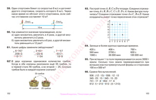 132 133
63. Построй точки А, В, С и D в тетради. Соедини отрезка-
ми точку А с В, В с С, С с D, D с А. Какая фигура полу-
чилась? Соедини отрезками точки А и С, В и D. Какие
координаты имеет точка пересечения этих отрезков?
64. Запиши в более крупных единицах времени.
420 с 408 ч 760 ч
560 мин 2700 с 600 с
1080 с 36 000 мин 100 000 лет
65. При вспашке 1 га поля переворачивается около 3000 т
земли. Сколько тонн земли переворачивается при
вспашке участка прямоугольной формы со сторонами
100 м и 500 м?
66. Сравни без вычислений.
936 : (12 · 13) * 936 : 12 · 13
345 · 23 : 15 * 345 : 15 · 23
731 : 17 · 8 * 952 : 17 · 8
812 · 5 + 213 * 812 · (5 + 213)
59. Один спортсмен бежит со скоростью 8 м/с и догоняет
другого спортсмена, скорость которого 6 м/с. Через
какое время он обгонит этого спортсмена, если сей-
час отставание составляет 10 м?
60. Как изменится значение произведения, если:
а) один множитель увеличить в 4 раза, а другой мно-
житель увеличить в 2 раза;
б) один множитель увеличить в 6 раз, а другой множи-
тель уменьшить в 12 раз?
61. Какие цифры заменили звёздочками?
62*.В двух корзинах одинаковое количество грибов.
Когда в обе корзины разложили ещё 35 грибов, то
в первой стало 40 грибов, а во второй — 25. Сколько
грибов было в каждой корзине сначала?
35 грибов
40 грибов 25 грибов
7
6
5
4
3
2
1
0 1 2 3 4 5 6 7
8 м/с 6 м/с
10 м
+ 6*767
356*3
**0*1*
−
3*63*
*25*6
1*54
−
7**57
*817*
18*9
Правообладатель "Пачатковая школа"
Пачатковаяшкола
 
