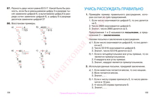 138 139
87. Разность двух чисел равна 63 517. Какой была бы раз-
ность, если бы в уменьшаемом цифру 3 в разряде ты-
сяч заменили цифрой 6, в вычитаемом цифру 6 в раз-
ряде сотен заменили цифрой 8, а цифру 8 в разряде
десятков заменили цифрой 3?
88. Восстанови примеры.
а) б)
в) г)
УЧИСЬ РАССУЖДАТЬ ПРАВИЛЬНО
1. Приведём пример правильного рассуждения, кото-
рое состоит из трёх предложений.
1. Если число оканчивается цифрой 5, то оно делится
на 5.
2. Число 2665 оканчивается цифрой 5.
3. Значит, число 2665 делится на 5.
Предложения 1 и 2 называются посылками, а пред-
ложение 3 — заключением.
Назови посылки и заключение в рассуждении.
а) 1. Если число оканчивается цифрой 6, то оно делит-
ся на 2.
2. Число 53 016 оканчивается цифрой 6.
3. Значит, число 53 016 делится на 2.
б) 1. Если в четырёхугольнике все углы прямые, то он
является прямоугольником.
2. У квадрата все углы прямые.
3. Значит, квадрат является прямоугольником.
2. Используя данные посылки, придумай заключение.
а) 1. Если животное питается мясом, то оно хищник.
2. Волк питается мясом.
3. Значит, ... .
б) 1. Если к числу справа приписать 0, то число увели-
чится в 10 раз.
2. К числу 23 справа приписали 0.
3. Значит, ... .
−**** 4
** 723
−*
*
−**
**
0
−
4920 *
** 615
−*2
*
− *0
**
0
−**48 *
* 11**
−*
6
−
48
**
0
−*5* 2
4 **6
−
15
1*
−
1*
**
0
Правообладатель "Пачатковая школа"
Пачатковаяшкола
 