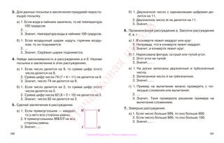 140 141
3. Для данных посылки и заключения придумай недоста-
ющую посылку.
а) 1. Если вода в чайнике закипела, то её температура
100 градусов.
2. ...
3. Значит, температура воды в чайнике 100 градусов.
б) 1. Если воздушный шарик надуть горячим возду-
хом, то он поднимется.
2. ...
3. Значит, Серёжин шарик поднимется.
4. Найди закономерность в рассуждениях а и б. Назови
посылки и заключение в этих рассуждениях.
а) 1. Если число делится на 9, то сумма цифр этого
числа делится на 9.
2. Сумма цифр числа 74 (7 + 4 = 11) не делится на 9.
3. Значит, число 74 не делится на 9.
б) 1. Если число делится на 3, то сумма цифр этого
числа делится на 3.
2. Сумма цифр числа 82 (8 + 2 = 10) не делится на 3.
3. Значит, число 82 не делится на 3.
5. Сделай заключение в рассуждении.
а) 1. Если прямоугольник — квадрат,
то у него все стороны равны.
2. У прямоугольника МКОТ не все
стороны равны.
3. Значит, … .
б) 1. Двузначное число с одинаковыми цифрами де-
лится на 11.
2. Двузначное число m не делится на 11.
3. Значит, … .
6. Проанализируй рассуждение а. Закончи рассуждения
б, в, г.
а) 1. В конверте лежит квадрат или круг.
2. Неправда, что в конверте лежит квадрат.
3. Значит, в конверте лежит круг.
б) 1. Нарисована фигура: острый или тупой угол.
2. Этот угол не тупой.
3. Значит, … .
в) 1. На доске записаны двузначные и трёхзначные
числа.
2. Записанное число n не трёхзначное.
3. Значит, ... .
г) 1. Пример на вычитание можно проверить с по-
мощью сложения или вычитания.
2. …
3. Значит, Таня проверила решение примера на
вычитание сложением.
7. Заверши рассуждения.
а) 1. Если число больше 999, то оно больше 900.
2. Если число больше 900, то оно больше 100.
3. Значит, ... .
М К
Т О
Правообладатель "Пачатковая школа"
Пачатковаяшкола
 