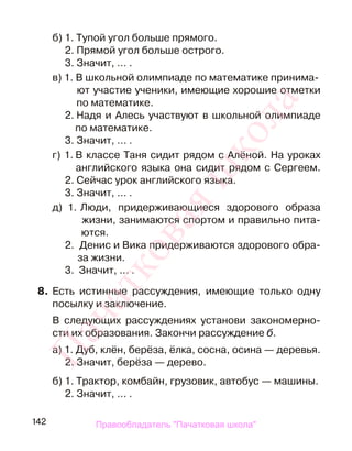 142
б) 1. Тупой угол больше прямого.
2. Прямой угол больше острого.
3. Значит, … .
в) 1. В школьной олимпиаде по математике принима-
ют участие ученики, имеющие хорошие отметки
по математике.
2. Надя и Алесь участвуют в школьной олимпиаде
по математике.
3. Значит, ... .
г) 1. В классе Таня сидит рядом с Алёной. На уроках
английского языка она сидит рядом с Сергеем.
2. Сейчас урок английского языка.
3. Значит, ... .
д) 1. Люди, придерживающиеся здорового образа
жизни, занимаются спортом и правильно пита-
ются.
2. Денис и Вика придерживаются здорового обра-
за жизни.
3. Значит, ... .
8. Есть истинные рассуждения, имеющие только одну
посылку и заключение.
В следующих рассуждениях установи закономерно-
сти их образования. Закончи рассуждение б.
а) 1. Дуб, клён, берёза, ёлка, сосна, осина — деревья.
2. Значит, берёза — дерево.
б) 1. Трактор, комбайн, грузовик, автобус — машины.
2. Значит, ... .
Правообладатель "Пачатковая школа"
Пачатковаяшкола
 