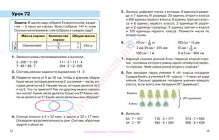 12 13
Урок 72
1. Запиши суммы произведениями и вычисли.
3 · 200 + 3 · 22 111 · 3 + 111 · 4
7 · 45 + 89 · 7 204 · 2 + 2 · 202
2. Составь разные задачи по выражению 14 · 2.
3*. Размести числа от 0 до 20 так, чтобы в красном обруче
быличисла,которыеделятсяна2,авсинем—числа,ко-
торые делятся на 5. Назови числа, которые делятся на 2
и на 5. Что ты заметил? Как по-другому можно назвать
эти числа? Какие числа делятся только на 5? Какие чис-
ла не делятся на 5? Какие числа записаны вне обручей?
4. Солнце взошло в 5 ч 52 мин, а зашло в 20 ч 17 мин.
Определи продолжительность дня. Составь обратные
задачи и реши их.
5. Запиши цифрами числа, в которых: 6 единиц V разря-
да и 7 единиц IV разряда; 20 единиц второго класса
и 400 единиц первого класса; 8 единиц третьего клас-
са и 8 единиц первого класса; 2 единицы IV разря-
да и 2 единицы I разряда; 5 единиц третьего класса
и 123 единицы первого класса. Размести числа по
возрастанию.
6. 10 см *
1
10
м 100 см * 10 дм
2 дм 35 мм * 235 мм 10 дм *
1
10
м
100 см * 1 м 8 м 5 см * 805 см
7. Нарисуй отрезок длиной 8 см. Нарисуй второй отре-
зок, половина которого равна одной четвёртой перво-
го отрезка. Чему равна длина второго отрезка?
8. При закладке парка ученики 4 «А» класса посадили
5 рядов берёз, а ученики 4 «Б» класса — 4 таких же ряда
клёнов. Сколько деревьев посадили ученики каждого
класса, если всего они посадили 207 деревьев?
9. Вычисли.
64 · 7 − 357 720 : 5 + 177 574 : 7 + 585
54 · 3 − 97 840 : 6 + 245 808 : 8 + 439
>
<=
Задача.Водномсадусобрали3корзиныслив,авдру-
гом — 5 таких же корзин. Всего собрали 144 кг слив.
Сколько килограммов слив собрали в каждом саду?
Масса корзин Количество
корзин
Общая масса
I
Одинаковая
3 ?
144 кг
?II 5
207 деревьев
Берёзы
Клёны
Правообладатель "Пачатковая школа"
Пачатковаяшкола
 