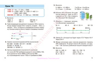 14 15
Урок 73
1. Вычисли.
6000 · 2 520 · 4 200 500 · 2
1500 · 4 240 · 3 7800 · 3
2. Трём продавцам овощей всего привезли 120 кг капусты.
Когда первый продал 43 кг капусты, второй — 56 кг, а
третий — 18 кг, то капусты у продавцов осталось поров-
ну. Сколько капусты было у первого продавца сначала?
3. Сравни значения выражений без вычислений.
601 680 − 52 089 * 601 671 − 60 000
45 050 · 4 * 45100 · 4
390 000 : 3 * 39 003 : 3
4. Запиши выражение и вычисли его значение:
а) к числу 50 750 прибавили разность чисел 2340 и 145;
б) из разности чисел 4900 и 3197 вычли 490;
в) к произведению чисел 1700 и 5 прибавили 2060.
5. Вычисли.
5 т 800 кг − 4 т 900 кг 7 м 25 см − 6 м 40 см
3 ч 12 мин − 1 ч 40 мин 9 т 350 кг − 4 т 820 кг
6*.В бочке 100 л бензина. Есть две
пустые ёмкости: одна на 30 л,
а другая на 70 л. Как отмерить
10 л бензина? 50 л бензина?
7. Объясни с помощью рисунка,
что обозначают выражения.
55 · 4 60 · 4 60 · 4 − 55 · 4 60 − 55
8. Сейчас 8 ч. Который час будет через 12 ч? Через 16 ч?
Через 24 ч?
9. Между учениками двух классов разделили поровну
200 учебников. В одном классе 24 ученика, а в дру-
гом — 26. Сколько учебников получил каждый класс?
10. Вычисли.
360 : 4 + 240 : 4 600 : 15 + 150 : 15
(34 + 166) · 2 (225 + 75) · 8
85 · 8 − 85 · 6 810 : 9 − 630 : 9
1400 · 2 = 14 с. · 2 = 28 с. = 2800
1400 · 2 = (1000 + 400) · 2 = 1000 · 2 + 400 · 2 =
= 2000 + 800 = 2800
300 000 · 3 = 300 тыс. · 3 = 900 тыс. = 900 000
43 кг
?
56 кг
18 кг
120 кг
І
ІІ
ІІІ
55 км/ч
4 ч
А В
60 км/ч
4 ч
100 л 70 л 30 л
Правообладатель "Пачатковая школа"
Пачатковаяшкола
 
