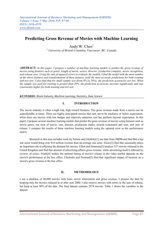International Journal of Business Marketing and Management (IJBMM)
Volume 3 Issue 5 May 2018, P.P. 87-96
ISSN: 2456-4559
www.ijbmm.com
International Journal of Business Marketing and Management (IJBMM) Page 87
Predicting Gross Revenue of Movies with Machine Learning
Andy W. Chen1
1
University of British Columbia, Vancouver, BC, Canada
ABSTRACT: In this paper, I propose a number of machine learning models to predict the gross revenue of
movies using features such as genre, length of movie, actors, director, production company, movie recognition,
and release year. Using the sum of squared errors to evaluate the models, I find the model with the most number
of the above features and transformation of these features yield the most accurate predictions for both training
and test sets. I also find that for small sample size (from 0% to 20%), the prediction accuracies are low. When
the sample size used for training is greater than 20%, the prediction accuracies increase significantly and stay
consistently higher for both training and test sets.
KEYWORDS: Movie Industry, Machine Learning, Statistics, Data Science
I. INTRODUCTION
The movie industry is often a high risk, high reward business. The gross revenue made from a movie can be
unpredictable at times. There are highly anticipated movies that turn out to be mediocre or below expectation,
while there are movies with low budget and relatively unknown cast but perform beyond expectation. In this
paper, I propose several machine learning models that predict the gross revenue of movies using features such as
movie genre, run time of movie, cast, director, production studio, awards nominated and won, and year of
release. I compare the results of these machine learning models using the squared error as the performance
metric.
Research in this area includes work by Nelson and Glotfelty[1] use data from IMDB and find that a top
star actor would bring over $16 million revenue than an average star actor. Einav[2] find that seasonality plays
an important role in affecting the demand for movies. Elliot and Simmons[3] analyze 527 movies released in the
United Kingdom and find that amount of advertising affects gross revenue, while advertising itself is affected by
reviews of critics. Frank[4] studies the optimal timing of movie's release in the video market depends on the
movie's performance at the box office. Chisholm and Norman[5] find that significant impact of location on a
movie's gross revenue at the box office.
II. METHODOLOGY
I use a database of 40,000 movies with basic movie information and gross revenue. I process the data by
keeping only the movies released in or after year 2000. I also remove movies with errors in the year of release,
but keep at least 90% of the data. The final dataset contains 2978 movies. Table 1 shows the variables in the
dataset.
 
