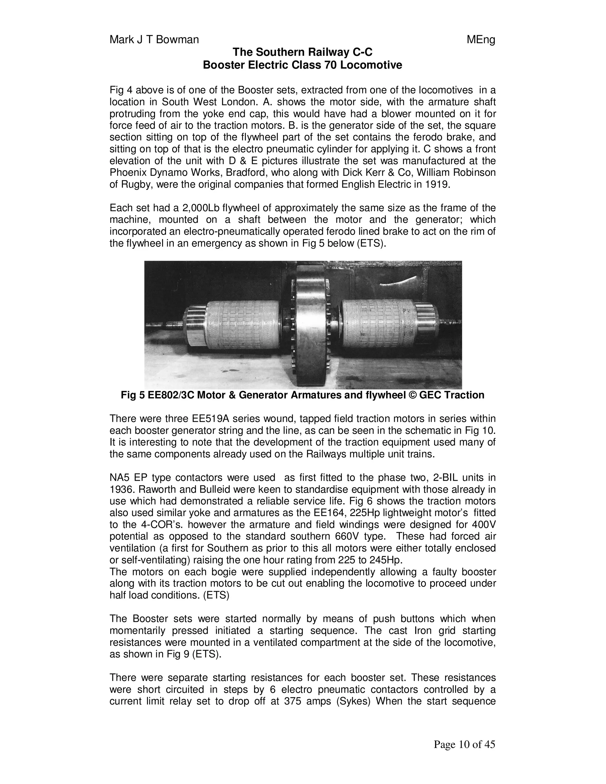 Mark J T Bowman MEng
The Southern Railway C-C
Booster Electric Class 70 Locomotive
Page 10 of 45
Fig 4 above is of one of the Booster sets, extracted from one of the locomotives in a
location in South West London. A. shows the motor side, with the armature shaft
protruding from the yoke end cap, this would have had a blower mounted on it for
force feed of air to the traction motors. B. is the generator side of the set, the square
section sitting on top of the flywheel part of the set contains the ferodo brake, and
sitting on top of that is the electro pneumatic cylinder for applying it. C shows a front
elevation of the unit with D & E pictures illustrate the set was manufactured at the
Phoenix Dynamo Works, Bradford, who along with Dick Kerr & Co, William Robinson
of Rugby, were the original companies that formed English Electric in 1919.
Each set had a 2,000Lb flywheel of approximately the same size as the frame of the
machine, mounted on a shaft between the motor and the generator; which
incorporated an electro-pneumatically operated ferodo lined brake to act on the rim of
the flywheel in an emergency as shown in Fig 5 below (ETS).
Fig 5 EE802/3C Motor & Generator Armatures and flywheel © GEC Traction
There were three EE519A series wound, tapped field traction motors in series within
each booster generator string and the line, as can be seen in the schematic in Fig 10.
It is interesting to note that the development of the traction equipment used many of
the same components already used on the Railways multiple unit trains.
NA5 EP type contactors were used as first fitted to the phase two, 2-BIL units in
1936. Raworth and Bulleid were keen to standardise equipment with those already in
use which had demonstrated a reliable service life. Fig 6 shows the traction motors
also used similar yoke and armatures as the EE164, 225Hp lightweight motor’s fitted
to the 4-COR’s. however the armature and field windings were designed for 400V
potential as opposed to the standard southern 660V type. These had forced air
ventilation (a first for Southern as prior to this all motors were either totally enclosed
or self-ventilating) raising the one hour rating from 225 to 245Hp.
The motors on each bogie were supplied independently allowing a faulty booster
along with its traction motors to be cut out enabling the locomotive to proceed under
half load conditions. (ETS)
The Booster sets were started normally by means of push buttons which when
momentarily pressed initiated a starting sequence. The cast Iron grid starting
resistances were mounted in a ventilated compartment at the side of the locomotive,
as shown in Fig 9 (ETS).
There were separate starting resistances for each booster set. These resistances
were short circuited in steps by 6 electro pneumatic contactors controlled by a
current limit relay set to drop off at 375 amps (Sykes) When the start sequence
 