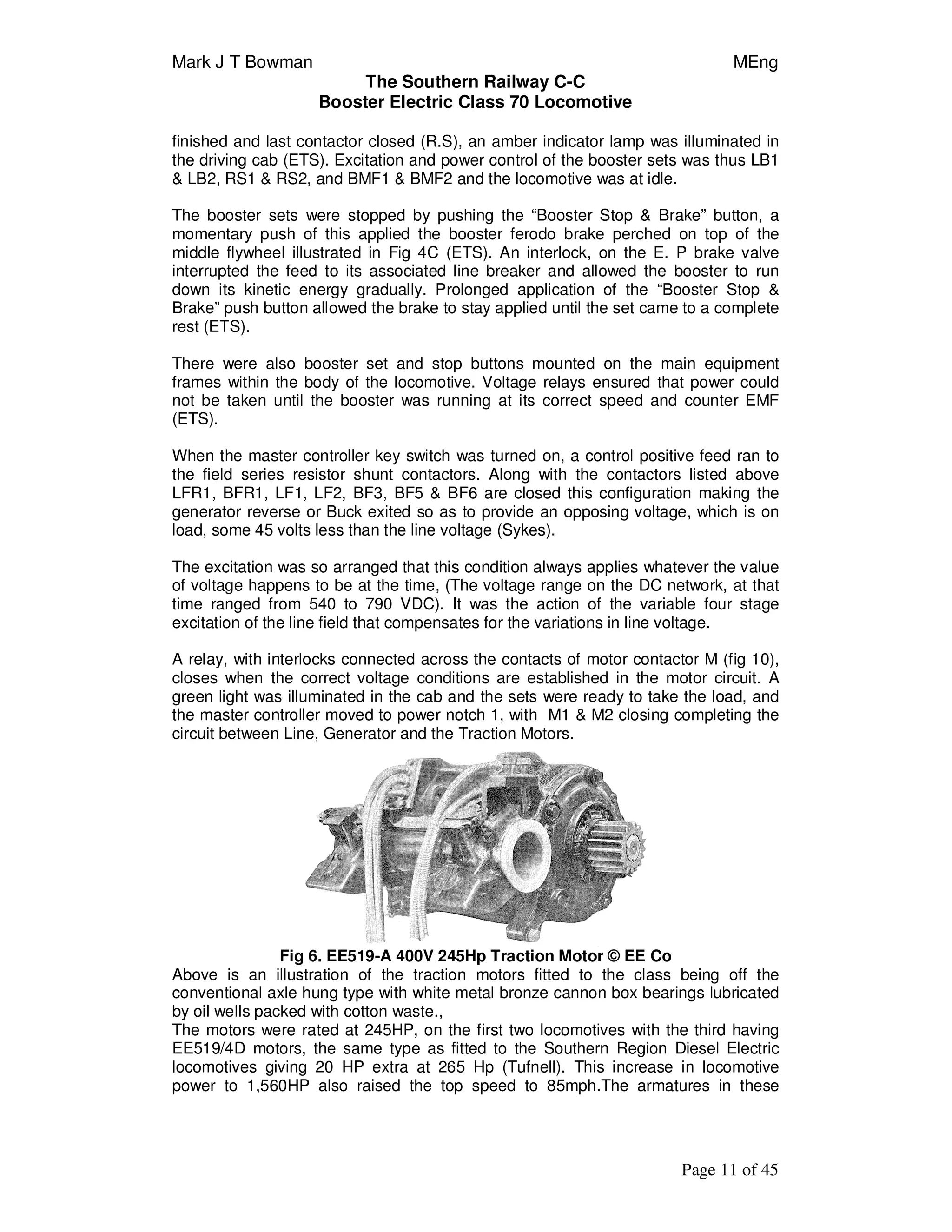 Mark J T Bowman MEng
The Southern Railway C-C
Booster Electric Class 70 Locomotive
Page 11 of 45
finished and last contactor closed (R.S), an amber indicator lamp was illuminated in
the driving cab (ETS). Excitation and power control of the booster sets was thus LB1
& LB2, RS1 & RS2, and BMF1 & BMF2 and the locomotive was at idle.
The booster sets were stopped by pushing the “Booster Stop & Brake” button, a
momentary push of this applied the booster ferodo brake perched on top of the
middle flywheel illustrated in Fig 4C (ETS). An interlock, on the E. P brake valve
interrupted the feed to its associated line breaker and allowed the booster to run
down its kinetic energy gradually. Prolonged application of the “Booster Stop &
Brake” push button allowed the brake to stay applied until the set came to a complete
rest (ETS).
There were also booster set and stop buttons mounted on the main equipment
frames within the body of the locomotive. Voltage relays ensured that power could
not be taken until the booster was running at its correct speed and counter EMF
(ETS).
When the master controller key switch was turned on, a control positive feed ran to
the field series resistor shunt contactors. Along with the contactors listed above
LFR1, BFR1, LF1, LF2, BF3, BF5 & BF6 are closed this configuration making the
generator reverse or Buck exited so as to provide an opposing voltage, which is on
load, some 45 volts less than the line voltage (Sykes).
The excitation was so arranged that this condition always applies whatever the value
of voltage happens to be at the time, (The voltage range on the DC network, at that
time ranged from 540 to 790 VDC). It was the action of the variable four stage
excitation of the line field that compensates for the variations in line voltage.
A relay, with interlocks connected across the contacts of motor contactor M (fig 10),
closes when the correct voltage conditions are established in the motor circuit. A
green light was illuminated in the cab and the sets were ready to take the load, and
the master controller moved to power notch 1, with M1 & M2 closing completing the
circuit between Line, Generator and the Traction Motors.
Fig 6. EE519-A 400V 245Hp Traction Motor © EE Co
Above is an illustration of the traction motors fitted to the class being off the
conventional axle hung type with white metal bronze cannon box bearings lubricated
by oil wells packed with cotton waste.,
The motors were rated at 245HP, on the first two locomotives with the third having
EE519/4D motors, the same type as fitted to the Southern Region Diesel Electric
locomotives giving 20 HP extra at 265 Hp (Tufnell). This increase in locomotive
power to 1,560HP also raised the top speed to 85mph.The armatures in these
 