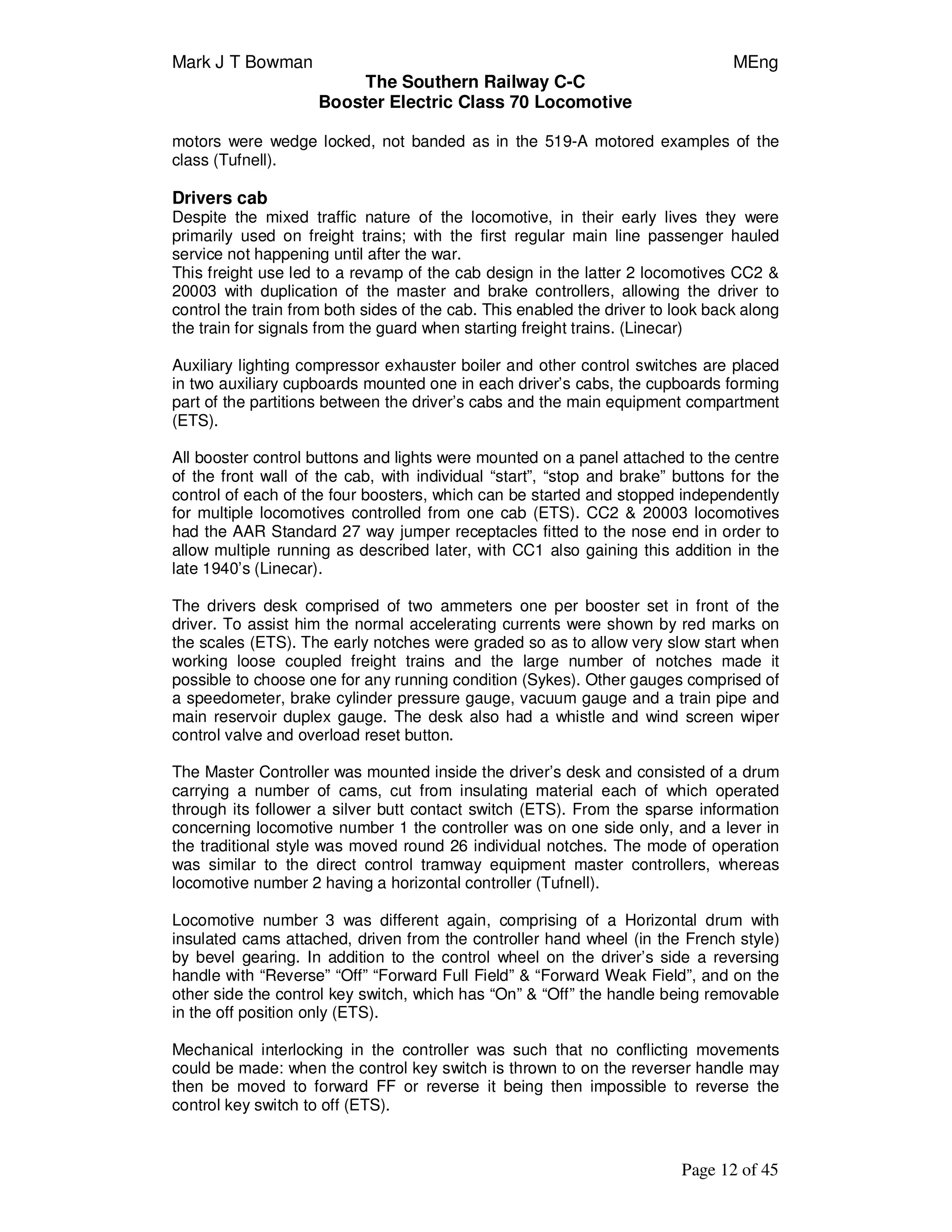 Mark J T Bowman MEng
The Southern Railway C-C
Booster Electric Class 70 Locomotive
Page 12 of 45
motors were wedge locked, not banded as in the 519-A motored examples of the
class (Tufnell).
Drivers cab
Despite the mixed traffic nature of the locomotive, in their early lives they were
primarily used on freight trains; with the first regular main line passenger hauled
service not happening until after the war.
This freight use led to a revamp of the cab design in the latter 2 locomotives CC2 &
20003 with duplication of the master and brake controllers, allowing the driver to
control the train from both sides of the cab. This enabled the driver to look back along
the train for signals from the guard when starting freight trains. (Linecar)
Auxiliary lighting compressor exhauster boiler and other control switches are placed
in two auxiliary cupboards mounted one in each driver’s cabs, the cupboards forming
part of the partitions between the driver’s cabs and the main equipment compartment
(ETS).
All booster control buttons and lights were mounted on a panel attached to the centre
of the front wall of the cab, with individual “start”, “stop and brake” buttons for the
control of each of the four boosters, which can be started and stopped independently
for multiple locomotives controlled from one cab (ETS). CC2 & 20003 locomotives
had the AAR Standard 27 way jumper receptacles fitted to the nose end in order to
allow multiple running as described later, with CC1 also gaining this addition in the
late 1940’s (Linecar).
The drivers desk comprised of two ammeters one per booster set in front of the
driver. To assist him the normal accelerating currents were shown by red marks on
the scales (ETS). The early notches were graded so as to allow very slow start when
working loose coupled freight trains and the large number of notches made it
possible to choose one for any running condition (Sykes). Other gauges comprised of
a speedometer, brake cylinder pressure gauge, vacuum gauge and a train pipe and
main reservoir duplex gauge. The desk also had a whistle and wind screen wiper
control valve and overload reset button.
The Master Controller was mounted inside the driver’s desk and consisted of a drum
carrying a number of cams, cut from insulating material each of which operated
through its follower a silver butt contact switch (ETS). From the sparse information
concerning locomotive number 1 the controller was on one side only, and a lever in
the traditional style was moved round 26 individual notches. The mode of operation
was similar to the direct control tramway equipment master controllers, whereas
locomotive number 2 having a horizontal controller (Tufnell).
Locomotive number 3 was different again, comprising of a Horizontal drum with
insulated cams attached, driven from the controller hand wheel (in the French style)
by bevel gearing. In addition to the control wheel on the driver’s side a reversing
handle with “Reverse” “Off” “Forward Full Field” & “Forward Weak Field”, and on the
other side the control key switch, which has “On” & “Off” the handle being removable
in the off position only (ETS).
Mechanical interlocking in the controller was such that no conflicting movements
could be made: when the control key switch is thrown to on the reverser handle may
then be moved to forward FF or reverse it being then impossible to reverse the
control key switch to off (ETS).
 