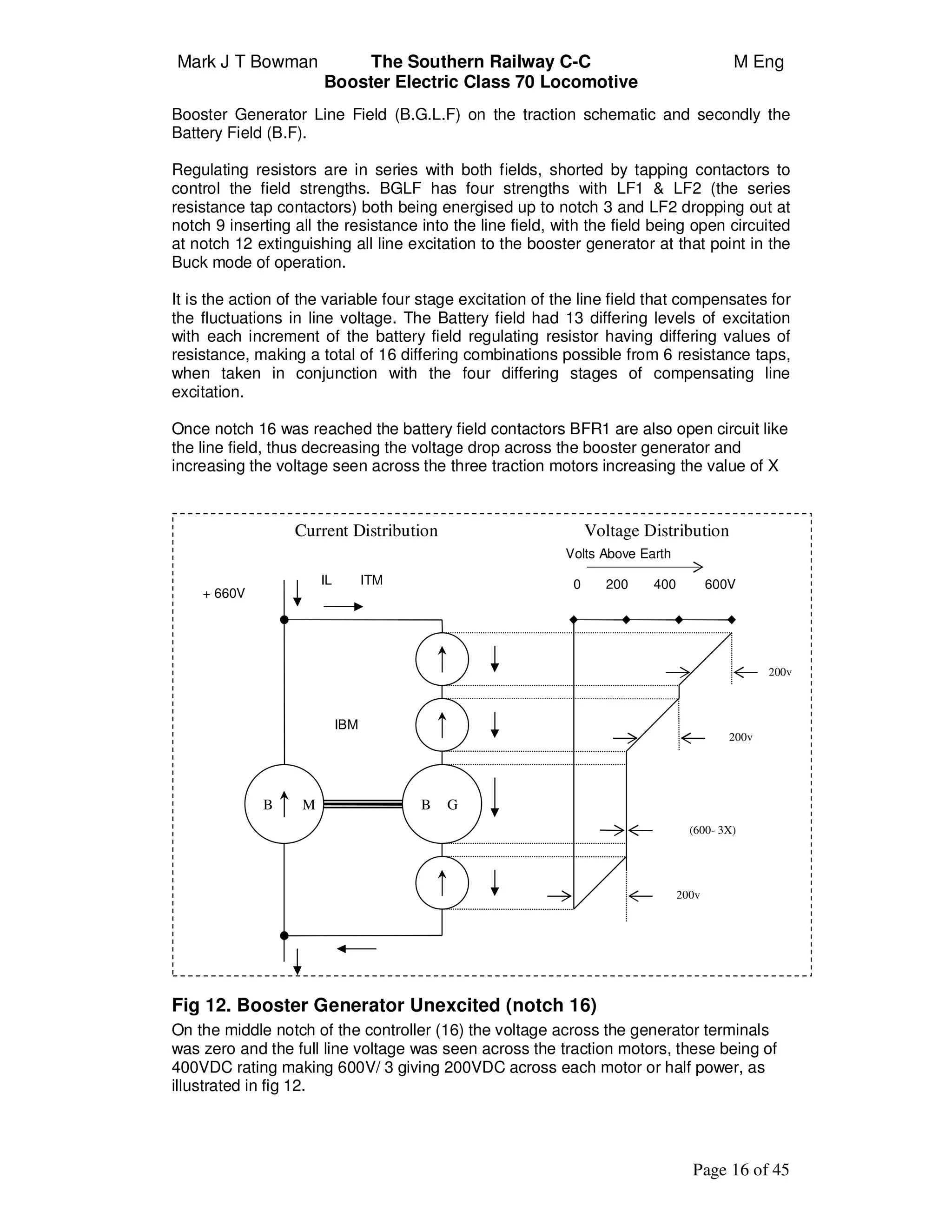 Mark J T Bowman The Southern Railway C-C M Eng
Booster Electric Class 70 Locomotive
Page 16 of 45
Booster Generator Line Field (B.G.L.F) on the traction schematic and secondly the
Battery Field (B.F).
Regulating resistors are in series with both fields, shorted by tapping contactors to
control the field strengths. BGLF has four strengths with LF1 & LF2 (the series
resistance tap contactors) both being energised up to notch 3 and LF2 dropping out at
notch 9 inserting all the resistance into the line field, with the field being open circuited
at notch 12 extinguishing all line excitation to the booster generator at that point in the
Buck mode of operation.
It is the action of the variable four stage excitation of the line field that compensates for
the fluctuations in line voltage. The Battery field had 13 differing levels of excitation
with each increment of the battery field regulating resistor having differing values of
resistance, making a total of 16 differing combinations possible from 6 resistance taps,
when taken in conjunction with the four differing stages of compensating line
excitation.
Once notch 16 was reached the battery field contactors BFR1 are also open circuit like
the line field, thus decreasing the voltage drop across the booster generator and
increasing the voltage seen across the three traction motors increasing the value of X
Fig 12. Booster Generator Unexcited (notch 16)
On the middle notch of the controller (16) the voltage across the generator terminals
was zero and the full line voltage was seen across the traction motors, these being of
400VDC rating making 600V/ 3 giving 200VDC across each motor or half power, as
illustrated in fig 12.
Current Distribution Voltage Distribution
IL ITM
+ 660V
IBM
Volts Above Earth
0 200 400 600V
200v
200v
200v
(600- 3X)
B M GB
 