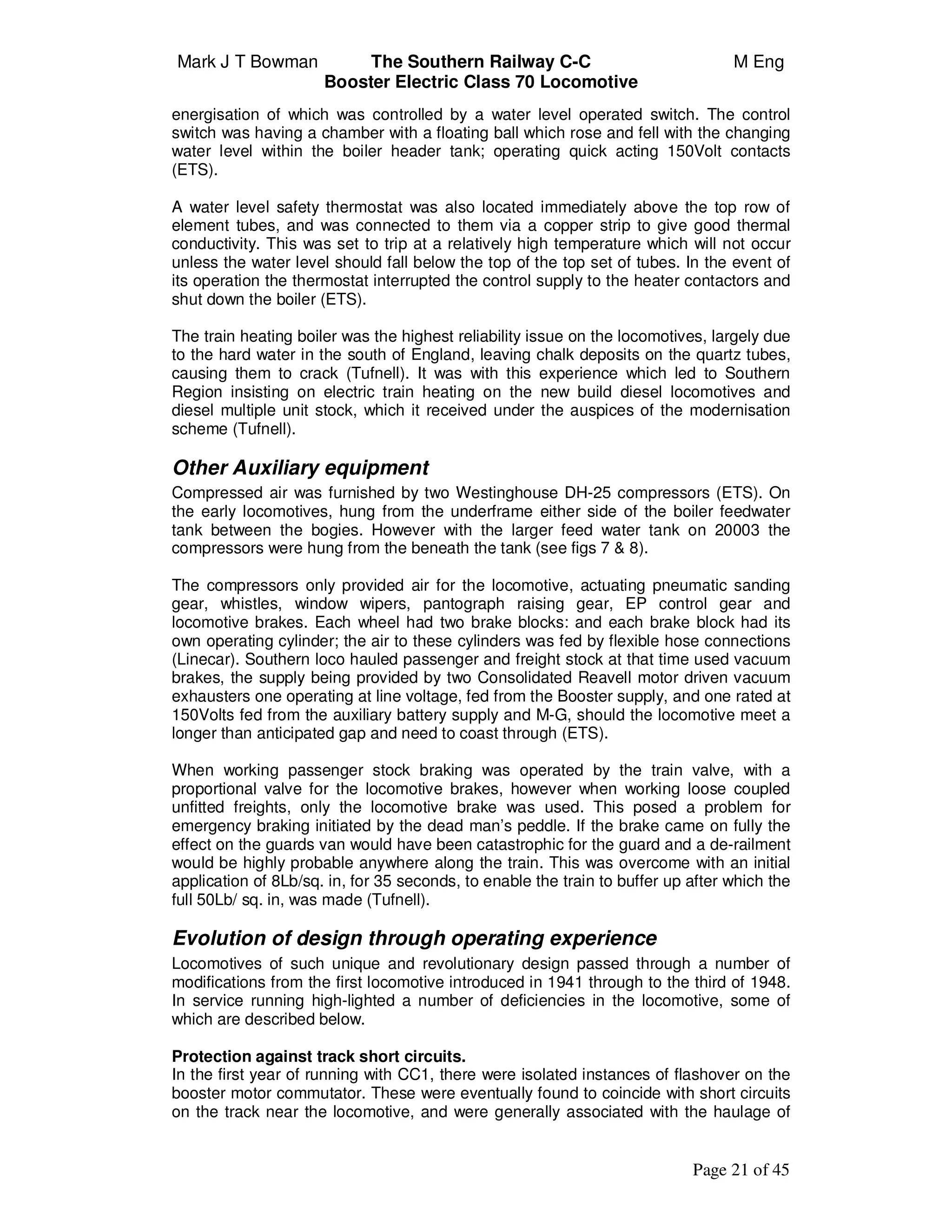 Mark J T Bowman The Southern Railway C-C M Eng
Booster Electric Class 70 Locomotive
Page 21 of 45
energisation of which was controlled by a water level operated switch. The control
switch was having a chamber with a floating ball which rose and fell with the changing
water level within the boiler header tank; operating quick acting 150Volt contacts
(ETS).
A water level safety thermostat was also located immediately above the top row of
element tubes, and was connected to them via a copper strip to give good thermal
conductivity. This was set to trip at a relatively high temperature which will not occur
unless the water level should fall below the top of the top set of tubes. In the event of
its operation the thermostat interrupted the control supply to the heater contactors and
shut down the boiler (ETS).
The train heating boiler was the highest reliability issue on the locomotives, largely due
to the hard water in the south of England, leaving chalk deposits on the quartz tubes,
causing them to crack (Tufnell). It was with this experience which led to Southern
Region insisting on electric train heating on the new build diesel locomotives and
diesel multiple unit stock, which it received under the auspices of the modernisation
scheme (Tufnell).
Other Auxiliary equipment
Compressed air was furnished by two Westinghouse DH-25 compressors (ETS). On
the early locomotives, hung from the underframe either side of the boiler feedwater
tank between the bogies. However with the larger feed water tank on 20003 the
compressors were hung from the beneath the tank (see figs 7 & 8).
The compressors only provided air for the locomotive, actuating pneumatic sanding
gear, whistles, window wipers, pantograph raising gear, EP control gear and
locomotive brakes. Each wheel had two brake blocks: and each brake block had its
own operating cylinder; the air to these cylinders was fed by flexible hose connections
(Linecar). Southern loco hauled passenger and freight stock at that time used vacuum
brakes, the supply being provided by two Consolidated Reavell motor driven vacuum
exhausters one operating at line voltage, fed from the Booster supply, and one rated at
150Volts fed from the auxiliary battery supply and M-G, should the locomotive meet a
longer than anticipated gap and need to coast through (ETS).
When working passenger stock braking was operated by the train valve, with a
proportional valve for the locomotive brakes, however when working loose coupled
unfitted freights, only the locomotive brake was used. This posed a problem for
emergency braking initiated by the dead man’s peddle. If the brake came on fully the
effect on the guards van would have been catastrophic for the guard and a de-railment
would be highly probable anywhere along the train. This was overcome with an initial
application of 8Lb/sq. in, for 35 seconds, to enable the train to buffer up after which the
full 50Lb/ sq. in, was made (Tufnell).
Evolution of design through operating experience
Locomotives of such unique and revolutionary design passed through a number of
modifications from the first locomotive introduced in 1941 through to the third of 1948.
In service running high-lighted a number of deficiencies in the locomotive, some of
which are described below.
Protection against track short circuits.
In the first year of running with CC1, there were isolated instances of flashover on the
booster motor commutator. These were eventually found to coincide with short circuits
on the track near the locomotive, and were generally associated with the haulage of
 