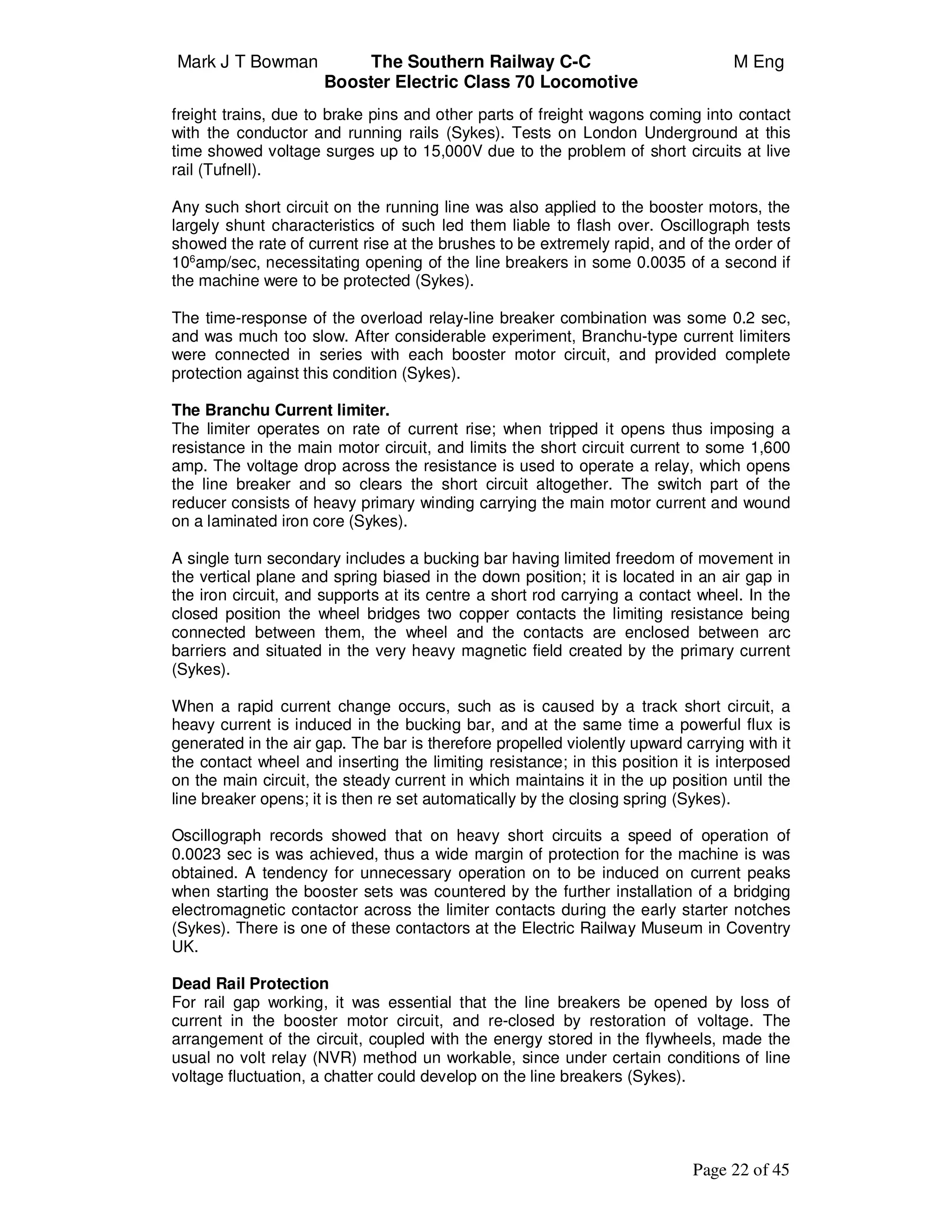 Mark J T Bowman The Southern Railway C-C M Eng
Booster Electric Class 70 Locomotive
Page 22 of 45
freight trains, due to brake pins and other parts of freight wagons coming into contact
with the conductor and running rails (Sykes). Tests on London Underground at this
time showed voltage surges up to 15,000V due to the problem of short circuits at live
rail (Tufnell).
Any such short circuit on the running line was also applied to the booster motors, the
largely shunt characteristics of such led them liable to flash over. Oscillograph tests
showed the rate of current rise at the brushes to be extremely rapid, and of the order of
106
amp/sec, necessitating opening of the line breakers in some 0.0035 of a second if
the machine were to be protected (Sykes).
The time-response of the overload relay-line breaker combination was some 0.2 sec,
and was much too slow. After considerable experiment, Branchu-type current limiters
were connected in series with each booster motor circuit, and provided complete
protection against this condition (Sykes).
The Branchu Current limiter.
The limiter operates on rate of current rise; when tripped it opens thus imposing a
resistance in the main motor circuit, and limits the short circuit current to some 1,600
amp. The voltage drop across the resistance is used to operate a relay, which opens
the line breaker and so clears the short circuit altogether. The switch part of the
reducer consists of heavy primary winding carrying the main motor current and wound
on a laminated iron core (Sykes).
A single turn secondary includes a bucking bar having limited freedom of movement in
the vertical plane and spring biased in the down position; it is located in an air gap in
the iron circuit, and supports at its centre a short rod carrying a contact wheel. In the
closed position the wheel bridges two copper contacts the limiting resistance being
connected between them, the wheel and the contacts are enclosed between arc
barriers and situated in the very heavy magnetic field created by the primary current
(Sykes).
When a rapid current change occurs, such as is caused by a track short circuit, a
heavy current is induced in the bucking bar, and at the same time a powerful flux is
generated in the air gap. The bar is therefore propelled violently upward carrying with it
the contact wheel and inserting the limiting resistance; in this position it is interposed
on the main circuit, the steady current in which maintains it in the up position until the
line breaker opens; it is then re set automatically by the closing spring (Sykes).
Oscillograph records showed that on heavy short circuits a speed of operation of
0.0023 sec is was achieved, thus a wide margin of protection for the machine is was
obtained. A tendency for unnecessary operation on to be induced on current peaks
when starting the booster sets was countered by the further installation of a bridging
electromagnetic contactor across the limiter contacts during the early starter notches
(Sykes). There is one of these contactors at the Electric Railway Museum in Coventry
UK.
Dead Rail Protection
For rail gap working, it was essential that the line breakers be opened by loss of
current in the booster motor circuit, and re-closed by restoration of voltage. The
arrangement of the circuit, coupled with the energy stored in the flywheels, made the
usual no volt relay (NVR) method un workable, since under certain conditions of line
voltage fluctuation, a chatter could develop on the line breakers (Sykes).
 