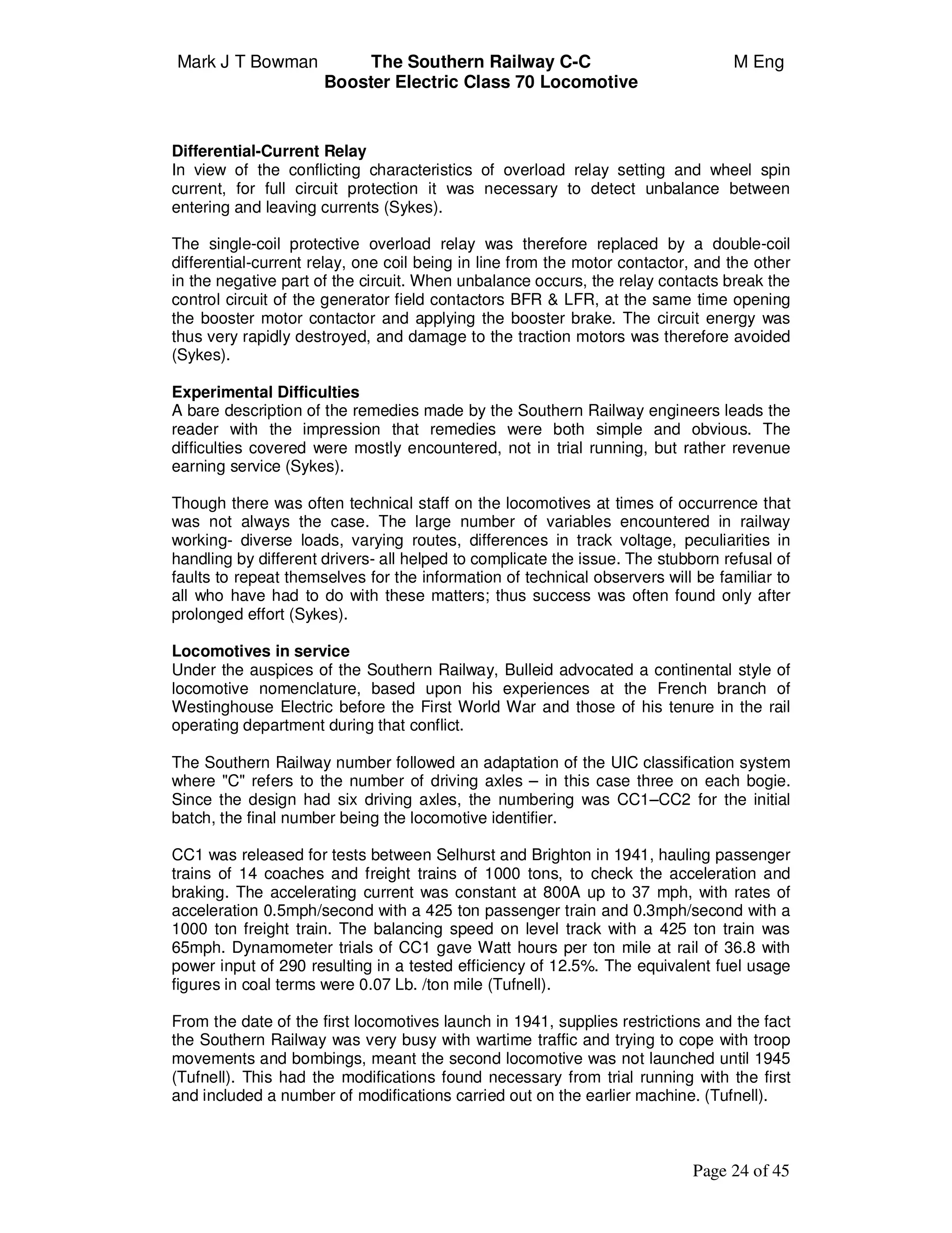 Mark J T Bowman The Southern Railway C-C M Eng
Booster Electric Class 70 Locomotive
Page 24 of 45
Differential-Current Relay
In view of the conflicting characteristics of overload relay setting and wheel spin
current, for full circuit protection it was necessary to detect unbalance between
entering and leaving currents (Sykes).
The single-coil protective overload relay was therefore replaced by a double-coil
differential-current relay, one coil being in line from the motor contactor, and the other
in the negative part of the circuit. When unbalance occurs, the relay contacts break the
control circuit of the generator field contactors BFR & LFR, at the same time opening
the booster motor contactor and applying the booster brake. The circuit energy was
thus very rapidly destroyed, and damage to the traction motors was therefore avoided
(Sykes).
Experimental Difficulties
A bare description of the remedies made by the Southern Railway engineers leads the
reader with the impression that remedies were both simple and obvious. The
difficulties covered were mostly encountered, not in trial running, but rather revenue
earning service (Sykes).
Though there was often technical staff on the locomotives at times of occurrence that
was not always the case. The large number of variables encountered in railway
working- diverse loads, varying routes, differences in track voltage, peculiarities in
handling by different drivers- all helped to complicate the issue. The stubborn refusal of
faults to repeat themselves for the information of technical observers will be familiar to
all who have had to do with these matters; thus success was often found only after
prolonged effort (Sykes).
Locomotives in service
Under the auspices of the Southern Railway, Bulleid advocated a continental style of
locomotive nomenclature, based upon his experiences at the French branch of
Westinghouse Electric before the First World War and those of his tenure in the rail
operating department during that conflict.
The Southern Railway number followed an adaptation of the UIC classification system
where "C" refers to the number of driving axles – in this case three on each bogie.
Since the design had six driving axles, the numbering was CC1–CC2 for the initial
batch, the final number being the locomotive identifier.
CC1 was released for tests between Selhurst and Brighton in 1941, hauling passenger
trains of 14 coaches and freight trains of 1000 tons, to check the acceleration and
braking. The accelerating current was constant at 800A up to 37 mph, with rates of
acceleration 0.5mph/second with a 425 ton passenger train and 0.3mph/second with a
1000 ton freight train. The balancing speed on level track with a 425 ton train was
65mph. Dynamometer trials of CC1 gave Watt hours per ton mile at rail of 36.8 with
power input of 290 resulting in a tested efficiency of 12.5%. The equivalent fuel usage
figures in coal terms were 0.07 Lb. /ton mile (Tufnell).
From the date of the first locomotives launch in 1941, supplies restrictions and the fact
the Southern Railway was very busy with wartime traffic and trying to cope with troop
movements and bombings, meant the second locomotive was not launched until 1945
(Tufnell). This had the modifications found necessary from trial running with the first
and included a number of modifications carried out on the earlier machine. (Tufnell).
 