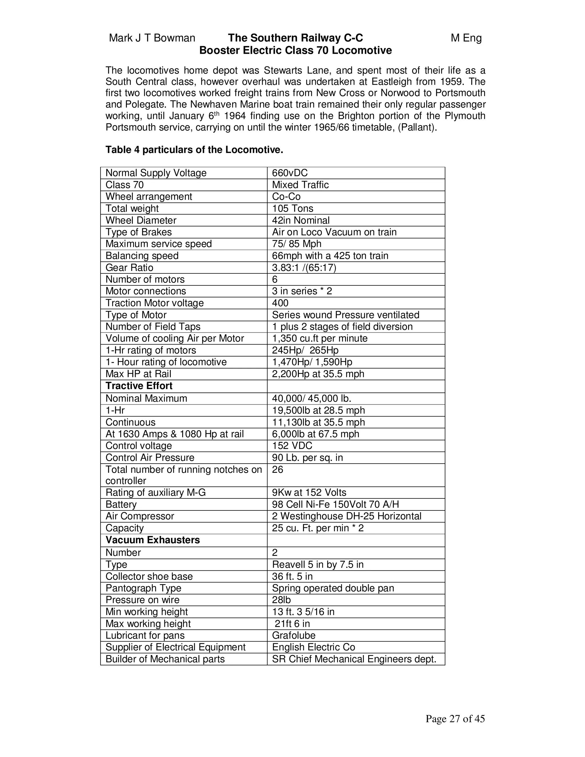 Mark J T Bowman The Southern Railway C-C M Eng
Booster Electric Class 70 Locomotive
Page 27 of 45
The locomotives home depot was Stewarts Lane, and spent most of their life as a
South Central class, however overhaul was undertaken at Eastleigh from 1959. The
first two locomotives worked freight trains from New Cross or Norwood to Portsmouth
and Polegate. The Newhaven Marine boat train remained their only regular passenger
working, until January 6th
1964 finding use on the Brighton portion of the Plymouth
Portsmouth service, carrying on until the winter 1965/66 timetable, (Pallant).
Table 4 particulars of the Locomotive.
Normal Supply Voltage 660vDC
Class 70 Mixed Traffic
Wheel arrangement Co-Co
Total weight 105 Tons
Wheel Diameter 42in Nominal
Type of Brakes Air on Loco Vacuum on train
Maximum service speed 75/ 85 Mph
Balancing speed 66mph with a 425 ton train
Gear Ratio 3.83:1 /(65:17)
Number of motors 6
Motor connections 3 in series * 2
Traction Motor voltage 400
Type of Motor Series wound Pressure ventilated
Number of Field Taps 1 plus 2 stages of field diversion
Volume of cooling Air per Motor 1,350 cu.ft per minute
1-Hr rating of motors 245Hp/ 265Hp
1- Hour rating of locomotive 1,470Hp/ 1,590Hp
Max HP at Rail 2,200Hp at 35.5 mph
Tractive Effort
Nominal Maximum 40,000/ 45,000 lb.
1-Hr 19,500lb at 28.5 mph
Continuous 11,130lb at 35.5 mph
At 1630 Amps & 1080 Hp at rail 6,000lb at 67.5 mph
Control voltage 152 VDC
Control Air Pressure 90 Lb. per sq. in
Total number of running notches on
controller
26
Rating of auxiliary M-G 9Kw at 152 Volts
Battery 98 Cell Ni-Fe 150Volt 70 A/H
Air Compressor 2 Westinghouse DH-25 Horizontal
Capacity 25 cu. Ft. per min * 2
Vacuum Exhausters
Number 2
Type Reavell 5 in by 7.5 in
Collector shoe base 36 ft. 5 in
Pantograph Type Spring operated double pan
Pressure on wire 28lb
Min working height 13 ft. 3 5/16 in
Max working height 21ft 6 in
Lubricant for pans Grafolube
Supplier of Electrical Equipment English Electric Co
Builder of Mechanical parts SR Chief Mechanical Engineers dept.
 