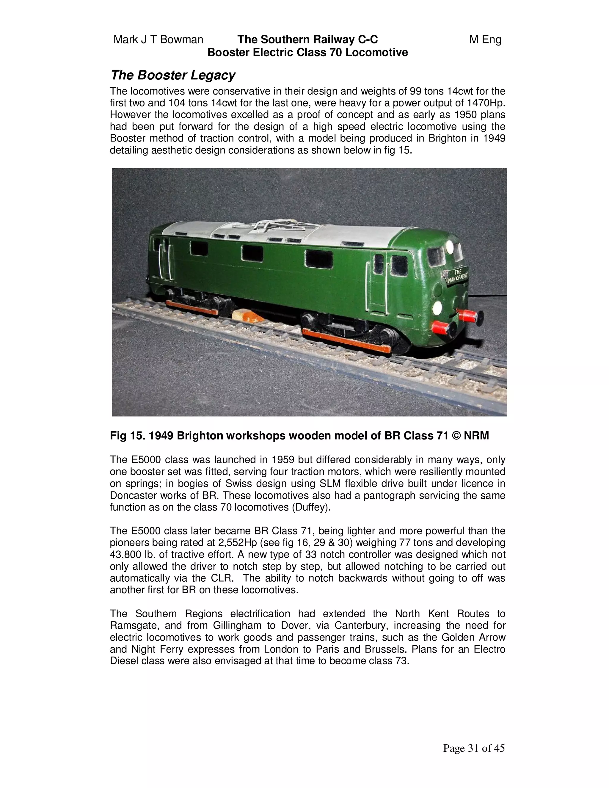 Mark J T Bowman The Southern Railway C-C M Eng
Booster Electric Class 70 Locomotive
Page 31 of 45
The Booster Legacy
The locomotives were conservative in their design and weights of 99 tons 14cwt for the
first two and 104 tons 14cwt for the last one, were heavy for a power output of 1470Hp.
However the locomotives excelled as a proof of concept and as early as 1950 plans
had been put forward for the design of a high speed electric locomotive using the
Booster method of traction control, with a model being produced in Brighton in 1949
detailing aesthetic design considerations as shown below in fig 15.
Fig 15. 1949 Brighton workshops wooden model of BR Class 71 © NRM
The E5000 class was launched in 1959 but differed considerably in many ways, only
one booster set was fitted, serving four traction motors, which were resiliently mounted
on springs; in bogies of Swiss design using SLM flexible drive built under licence in
Doncaster works of BR. These locomotives also had a pantograph servicing the same
function as on the class 70 locomotives (Duffey).
The E5000 class later became BR Class 71, being lighter and more powerful than the
pioneers being rated at 2,552Hp (see fig 16, 29 & 30) weighing 77 tons and developing
43,800 lb. of tractive effort. A new type of 33 notch controller was designed which not
only allowed the driver to notch step by step, but allowed notching to be carried out
automatically via the CLR. The ability to notch backwards without going to off was
another first for BR on these locomotives.
The Southern Regions electrification had extended the North Kent Routes to
Ramsgate, and from Gillingham to Dover, via Canterbury, increasing the need for
electric locomotives to work goods and passenger trains, such as the Golden Arrow
and Night Ferry expresses from London to Paris and Brussels. Plans for an Electro
Diesel class were also envisaged at that time to become class 73.
 