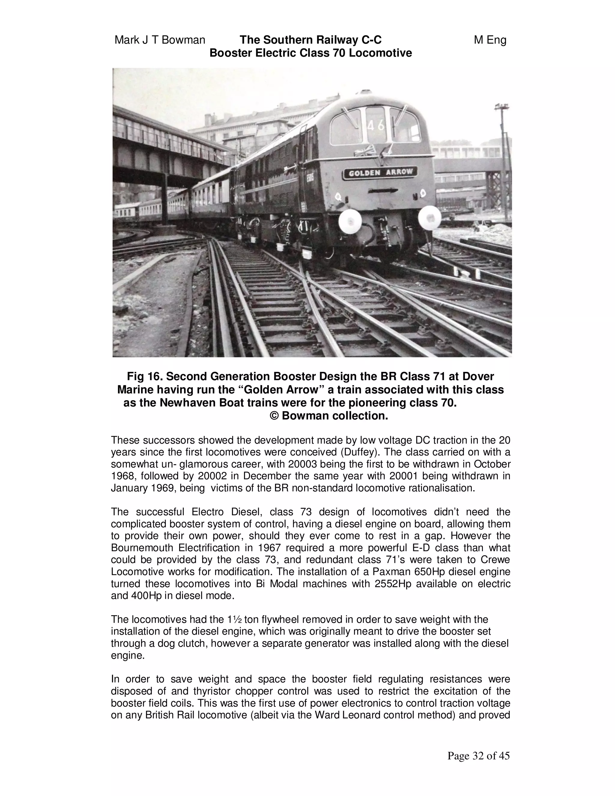 Mark J T Bowman The Southern Railway C-C M Eng
Booster Electric Class 70 Locomotive
Page 32 of 45
Fig 16. Second Generation Booster Design the BR Class 71 at Dover
Marine having run the “Golden Arrow” a train associated with this class
as the Newhaven Boat trains were for the pioneering class 70.
© Bowman collection.
These successors showed the development made by low voltage DC traction in the 20
years since the first locomotives were conceived (Duffey). The class carried on with a
somewhat un- glamorous career, with 20003 being the first to be withdrawn in October
1968, followed by 20002 in December the same year with 20001 being withdrawn in
January 1969, being victims of the BR non-standard locomotive rationalisation.
The successful Electro Diesel, class 73 design of locomotives didn’t need the
complicated booster system of control, having a diesel engine on board, allowing them
to provide their own power, should they ever come to rest in a gap. However the
Bournemouth Electrification in 1967 required a more powerful E-D class than what
could be provided by the class 73, and redundant class 71’s were taken to Crewe
Locomotive works for modification. The installation of a Paxman 650Hp diesel engine
turned these locomotives into Bi Modal machines with 2552Hp available on electric
and 400Hp in diesel mode.
The locomotives had the 1½ ton flywheel removed in order to save weight with the
installation of the diesel engine, which was originally meant to drive the booster set
through a dog clutch, however a separate generator was installed along with the diesel
engine.
In order to save weight and space the booster field regulating resistances were
disposed of and thyristor chopper control was used to restrict the excitation of the
booster field coils. This was the first use of power electronics to control traction voltage
on any British Rail locomotive (albeit via the Ward Leonard control method) and proved
 