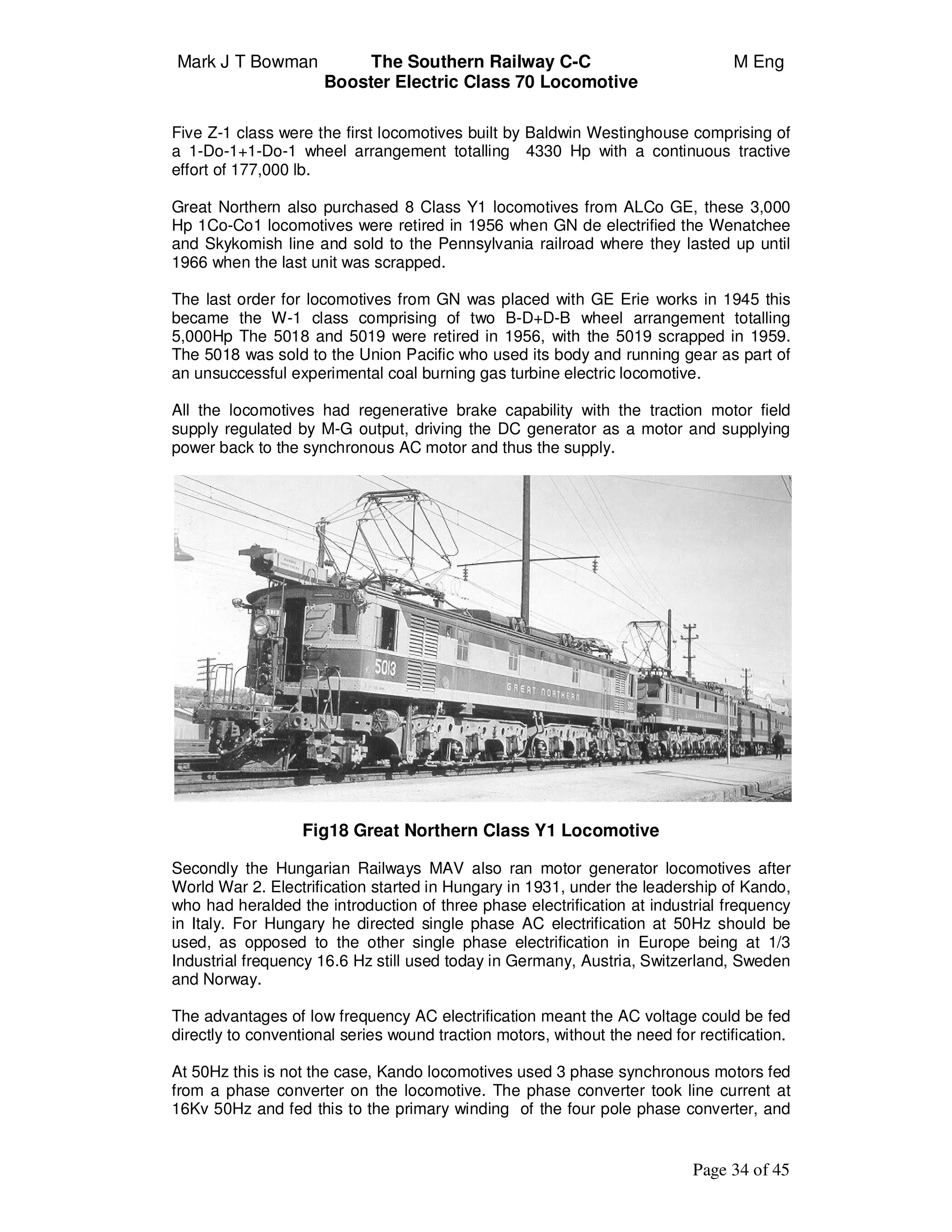 Mark J T Bowman The Southern Railway C-C M Eng
Booster Electric Class 70 Locomotive
Page 34 of 45
Five Z-1 class were the first locomotives built by Baldwin Westinghouse comprising of
a 1-Do-1+1-Do-1 wheel arrangement totalling 4330 Hp with a continuous tractive
effort of 177,000 lb.
Great Northern also purchased 8 Class Y1 locomotives from ALCo GE, these 3,000
Hp 1Co-Co1 locomotives were retired in 1956 when GN de electrified the Wenatchee
and Skykomish line and sold to the Pennsylvania railroad where they lasted up until
1966 when the last unit was scrapped.
The last order for locomotives from GN was placed with GE Erie works in 1945 this
became the W-1 class comprising of two B-D+D-B wheel arrangement totalling
5,000Hp The 5018 and 5019 were retired in 1956, with the 5019 scrapped in 1959.
The 5018 was sold to the Union Pacific who used its body and running gear as part of
an unsuccessful experimental coal burning gas turbine electric locomotive.
All the locomotives had regenerative brake capability with the traction motor field
supply regulated by M-G output, driving the DC generator as a motor and supplying
power back to the synchronous AC motor and thus the supply.
Fig18 Great Northern Class Y1 Locomotive
Secondly the Hungarian Railways MAV also ran motor generator locomotives after
World War 2. Electrification started in Hungary in 1931, under the leadership of Kando,
who had heralded the introduction of three phase electrification at industrial frequency
in Italy. For Hungary he directed single phase AC electrification at 50Hz should be
used, as opposed to the other single phase electrification in Europe being at 1/3
Industrial frequency 16.6 Hz still used today in Germany, Austria, Switzerland, Sweden
and Norway.
The advantages of low frequency AC electrification meant the AC voltage could be fed
directly to conventional series wound traction motors, without the need for rectification.
At 50Hz this is not the case, Kando locomotives used 3 phase synchronous motors fed
from a phase converter on the locomotive. The phase converter took line current at
16Kv 50Hz and fed this to the primary winding of the four pole phase converter, and
 