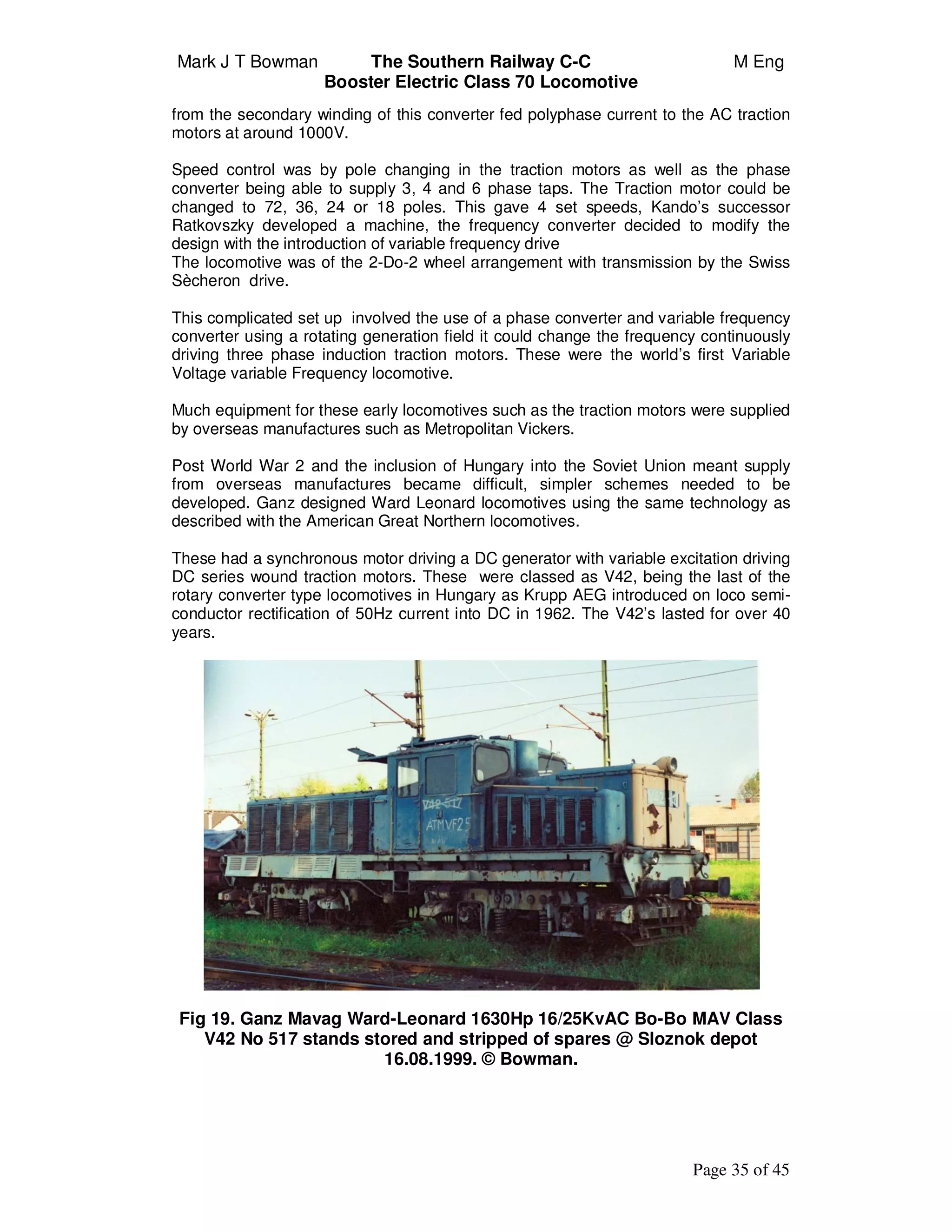 Mark J T Bowman The Southern Railway C-C M Eng
Booster Electric Class 70 Locomotive
Page 35 of 45
from the secondary winding of this converter fed polyphase current to the AC traction
motors at around 1000V.
Speed control was by pole changing in the traction motors as well as the phase
converter being able to supply 3, 4 and 6 phase taps. The Traction motor could be
changed to 72, 36, 24 or 18 poles. This gave 4 set speeds, Kando’s successor
Ratkovszky developed a machine, the frequency converter decided to modify the
design with the introduction of variable frequency drive
The locomotive was of the 2-Do-2 wheel arrangement with transmission by the Swiss
Sècheron drive.
This complicated set up involved the use of a phase converter and variable frequency
converter using a rotating generation field it could change the frequency continuously
driving three phase induction traction motors. These were the world’s first Variable
Voltage variable Frequency locomotive.
Much equipment for these early locomotives such as the traction motors were supplied
by overseas manufactures such as Metropolitan Vickers.
Post World War 2 and the inclusion of Hungary into the Soviet Union meant supply
from overseas manufactures became difficult, simpler schemes needed to be
developed. Ganz designed Ward Leonard locomotives using the same technology as
described with the American Great Northern locomotives.
These had a synchronous motor driving a DC generator with variable excitation driving
DC series wound traction motors. These were classed as V42, being the last of the
rotary converter type locomotives in Hungary as Krupp AEG introduced on loco semi-
conductor rectification of 50Hz current into DC in 1962. The V42’s lasted for over 40
years.
Fig 19. Ganz Mavag Ward-Leonard 1630Hp 16/25KvAC Bo-Bo MAV Class
V42 No 517 stands stored and stripped of spares @ Sloznok depot
16.08.1999. © Bowman.
 
