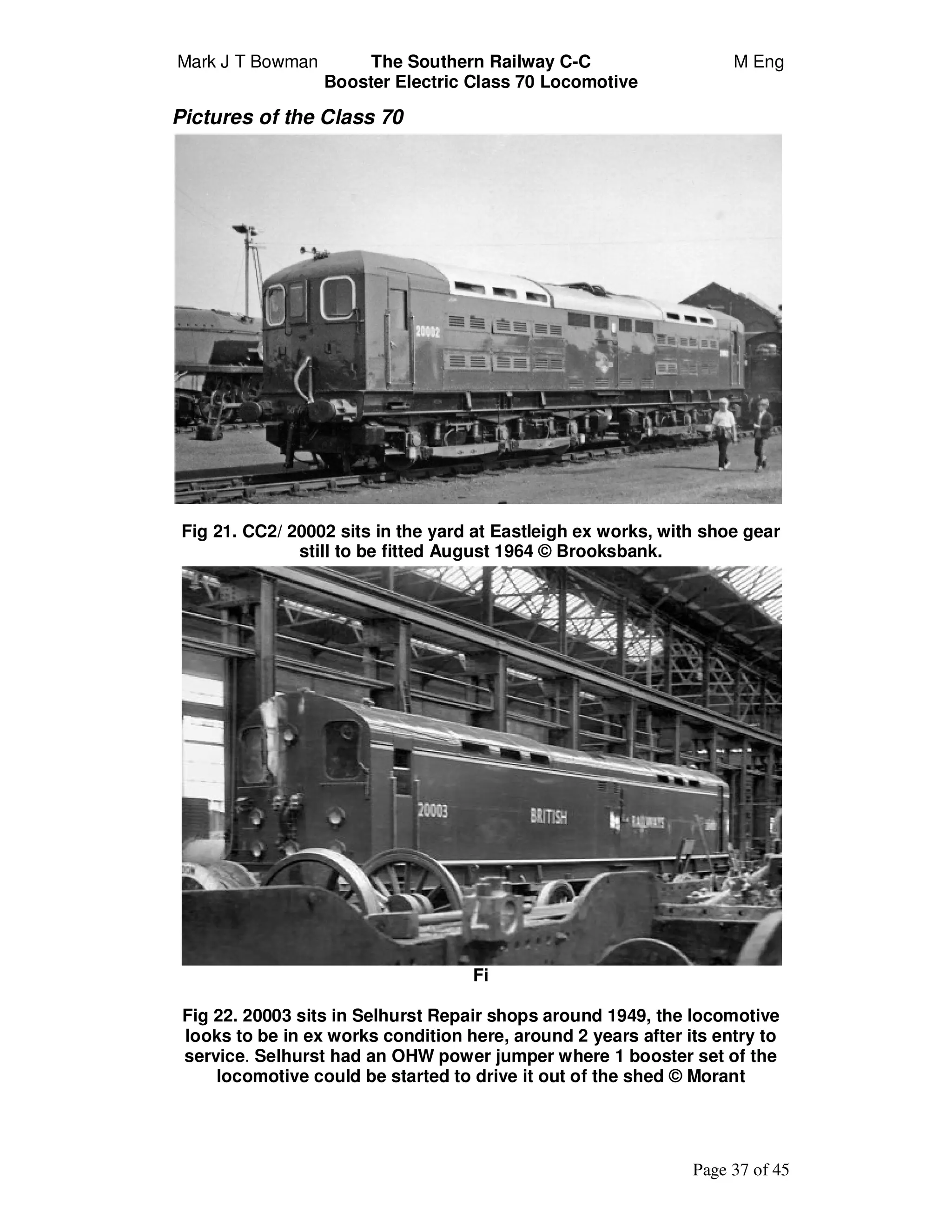 Mark J T Bowman The Southern Railway C-C M Eng
Booster Electric Class 70 Locomotive
Page 37 of 45
Pictures of the Class 70
Fig 21. CC2/ 20002 sits in the yard at Eastleigh ex works, with shoe gear
still to be fitted August 1964 © Brooksbank.
Fi
Fig 22. 20003 sits in Selhurst Repair shops around 1949, the locomotive
looks to be in ex works condition here, around 2 years after its entry to
service. Selhurst had an OHW power jumper where 1 booster set of the
locomotive could be started to drive it out of the shed © Morant
 