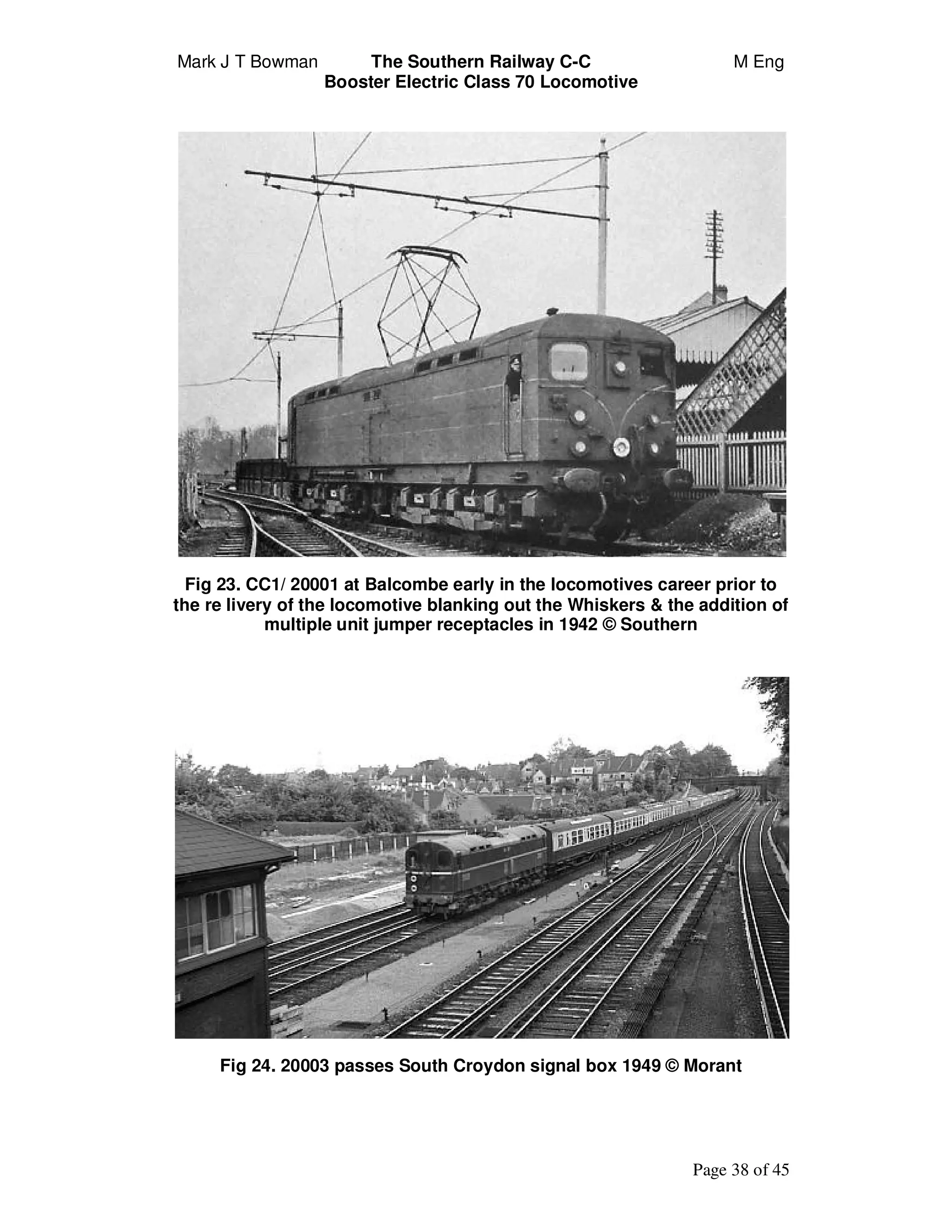 Mark J T Bowman The Southern Railway C-C M Eng
Booster Electric Class 70 Locomotive
Page 38 of 45
Fig 23. CC1/ 20001 at Balcombe early in the locomotives career prior to
the re livery of the locomotive blanking out the Whiskers & the addition of
multiple unit jumper receptacles in 1942 © Southern
Fig 24. 20003 passes South Croydon signal box 1949 © Morant
 
