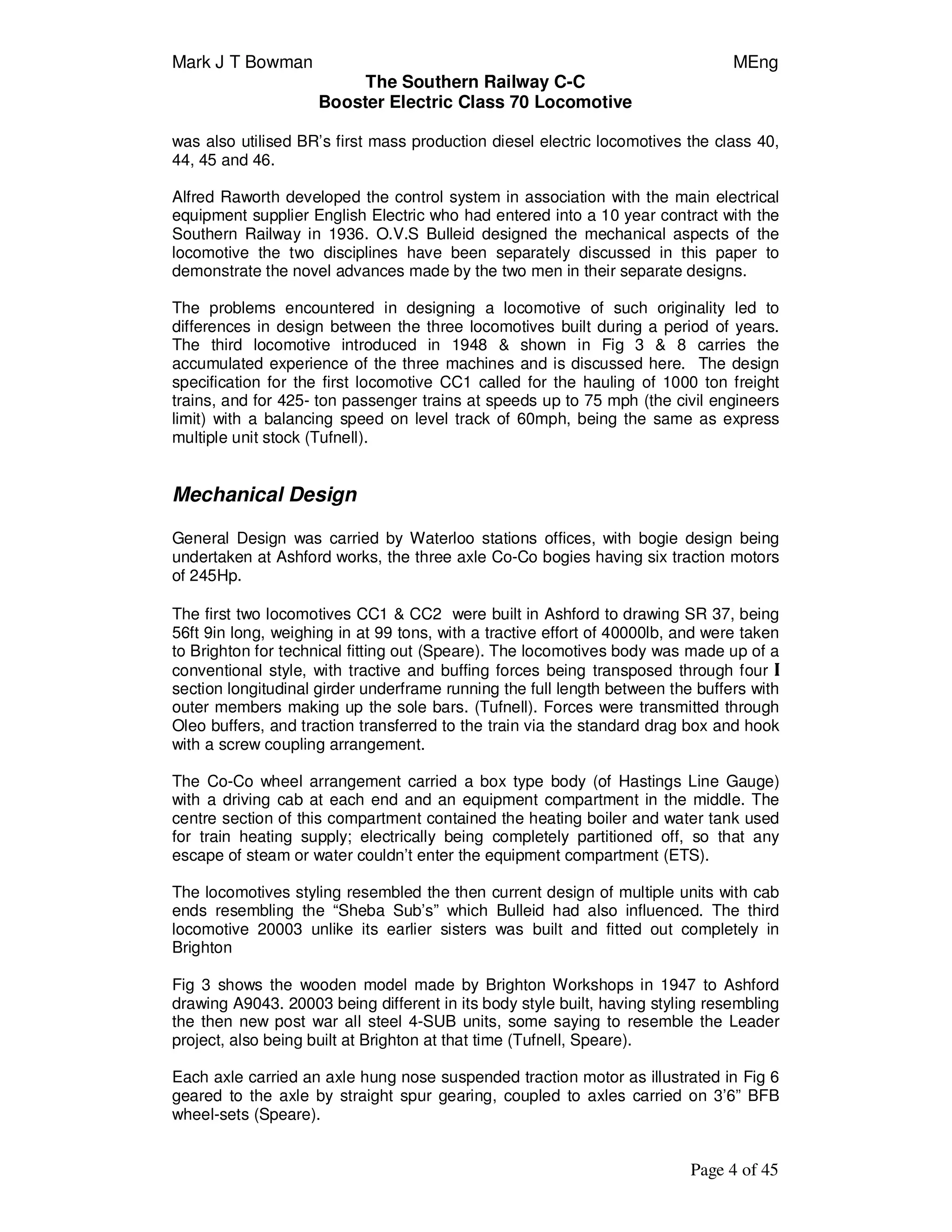 Mark J T Bowman MEng
The Southern Railway C-C
Booster Electric Class 70 Locomotive
Page 4 of 45
was also utilised BR’s first mass production diesel electric locomotives the class 40,
44, 45 and 46.
Alfred Raworth developed the control system in association with the main electrical
equipment supplier English Electric who had entered into a 10 year contract with the
Southern Railway in 1936. O.V.S Bulleid designed the mechanical aspects of the
locomotive the two disciplines have been separately discussed in this paper to
demonstrate the novel advances made by the two men in their separate designs.
The problems encountered in designing a locomotive of such originality led to
differences in design between the three locomotives built during a period of years.
The third locomotive introduced in 1948 & shown in Fig 3 & 8 carries the
accumulated experience of the three machines and is discussed here. The design
specification for the first locomotive CC1 called for the hauling of 1000 ton freight
trains, and for 425- ton passenger trains at speeds up to 75 mph (the civil engineers
limit) with a balancing speed on level track of 60mph, being the same as express
multiple unit stock (Tufnell).
Mechanical Design
General Design was carried by Waterloo stations offices, with bogie design being
undertaken at Ashford works, the three axle Co-Co bogies having six traction motors
of 245Hp.
The first two locomotives CC1 & CC2 were built in Ashford to drawing SR 37, being
56ft 9in long, weighing in at 99 tons, with a tractive effort of 40000lb, and were taken
to Brighton for technical fitting out (Speare). The locomotives body was made up of a
conventional style, with tractive and buffing forces being transposed through four I
section longitudinal girder underframe running the full length between the buffers with
outer members making up the sole bars. (Tufnell). Forces were transmitted through
Oleo buffers, and traction transferred to the train via the standard drag box and hook
with a screw coupling arrangement.
The Co-Co wheel arrangement carried a box type body (of Hastings Line Gauge)
with a driving cab at each end and an equipment compartment in the middle. The
centre section of this compartment contained the heating boiler and water tank used
for train heating supply; electrically being completely partitioned off, so that any
escape of steam or water couldn’t enter the equipment compartment (ETS).
The locomotives styling resembled the then current design of multiple units with cab
ends resembling the “Sheba Sub’s” which Bulleid had also influenced. The third
locomotive 20003 unlike its earlier sisters was built and fitted out completely in
Brighton
Fig 3 shows the wooden model made by Brighton Workshops in 1947 to Ashford
drawing A9043. 20003 being different in its body style built, having styling resembling
the then new post war all steel 4-SUB units, some saying to resemble the Leader
project, also being built at Brighton at that time (Tufnell, Speare).
Each axle carried an axle hung nose suspended traction motor as illustrated in Fig 6
geared to the axle by straight spur gearing, coupled to axles carried on 3’6” BFB
wheel-sets (Speare).
 