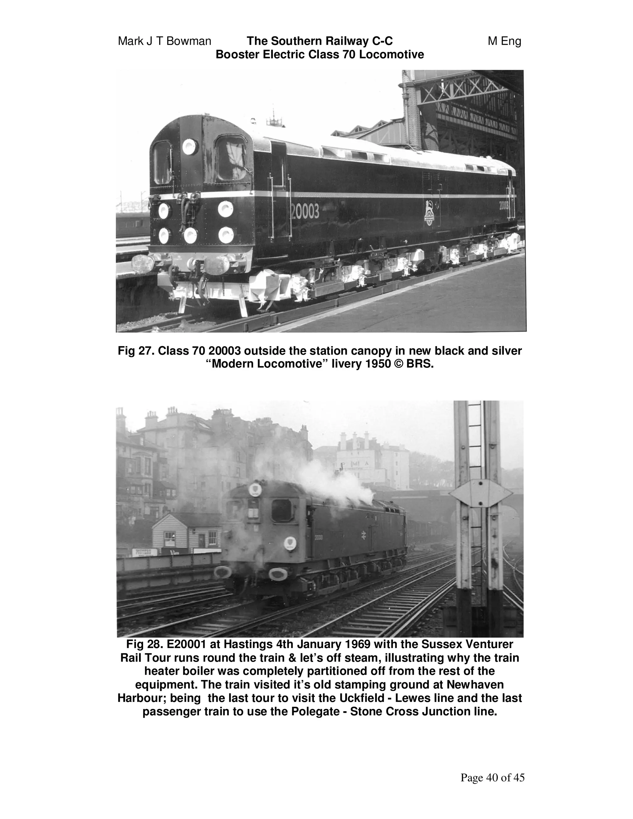 Mark J T Bowman The Southern Railway C-C M Eng
Booster Electric Class 70 Locomotive
Page 40 of 45
Fig 27. Class 70 20003 outside the station canopy in new black and silver
“Modern Locomotive” livery 1950 © BRS.
Fig 28. E20001 at Hastings 4th January 1969 with the Sussex Venturer
Rail Tour runs round the train & let’s off steam, illustrating why the train
heater boiler was completely partitioned off from the rest of the
equipment. The train visited it’s old stamping ground at Newhaven
Harbour; being the last tour to visit the Uckfield - Lewes line and the last
passenger train to use the Polegate - Stone Cross Junction line.
 