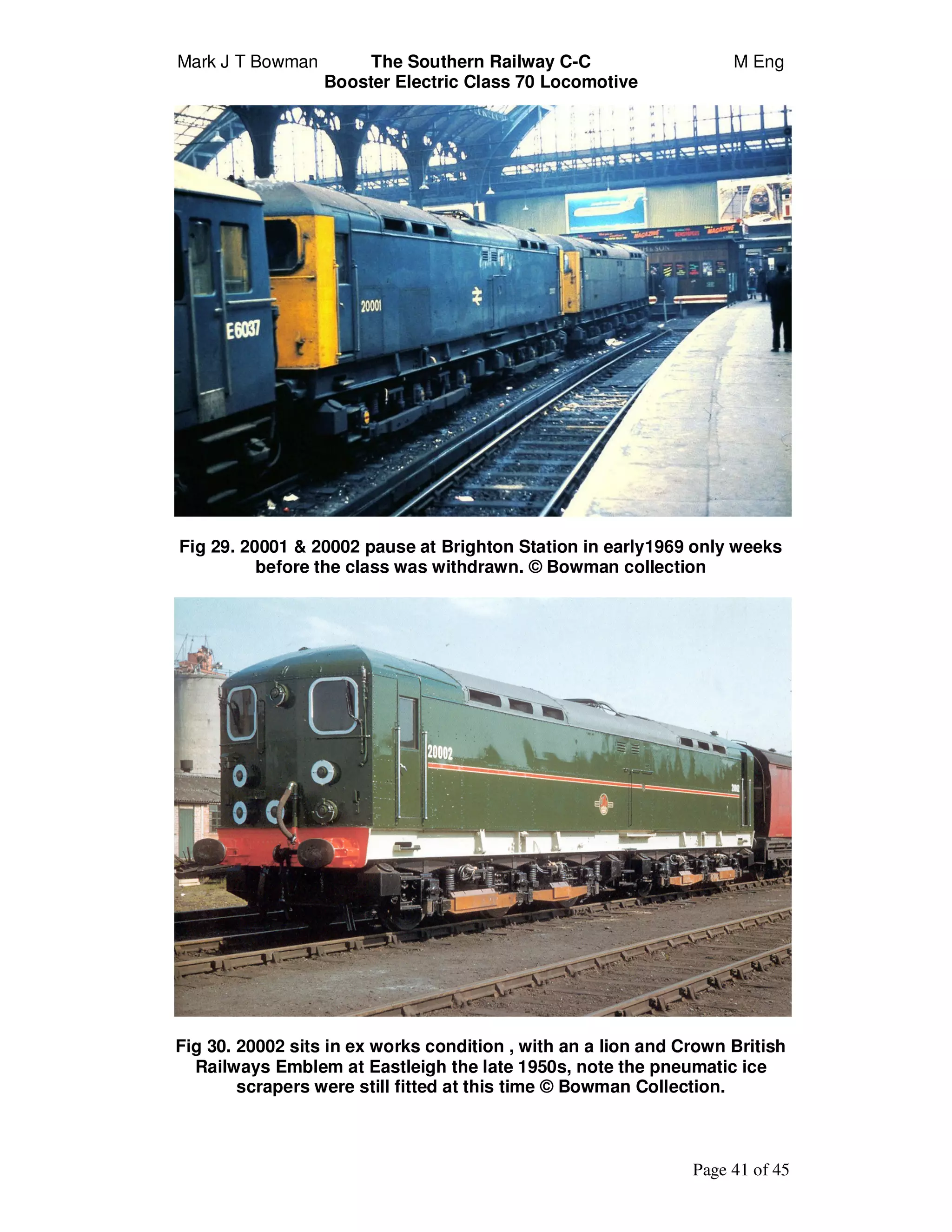Mark J T Bowman The Southern Railway C-C M Eng
Booster Electric Class 70 Locomotive
Page 41 of 45
Fig 29. 20001 & 20002 pause at Brighton Station in early1969 only weeks
before the class was withdrawn. © Bowman collection
Fig 30. 20002 sits in ex works condition , with an a lion and Crown British
Railways Emblem at Eastleigh the late 1950s, note the pneumatic ice
scrapers were still fitted at this time © Bowman Collection.
 