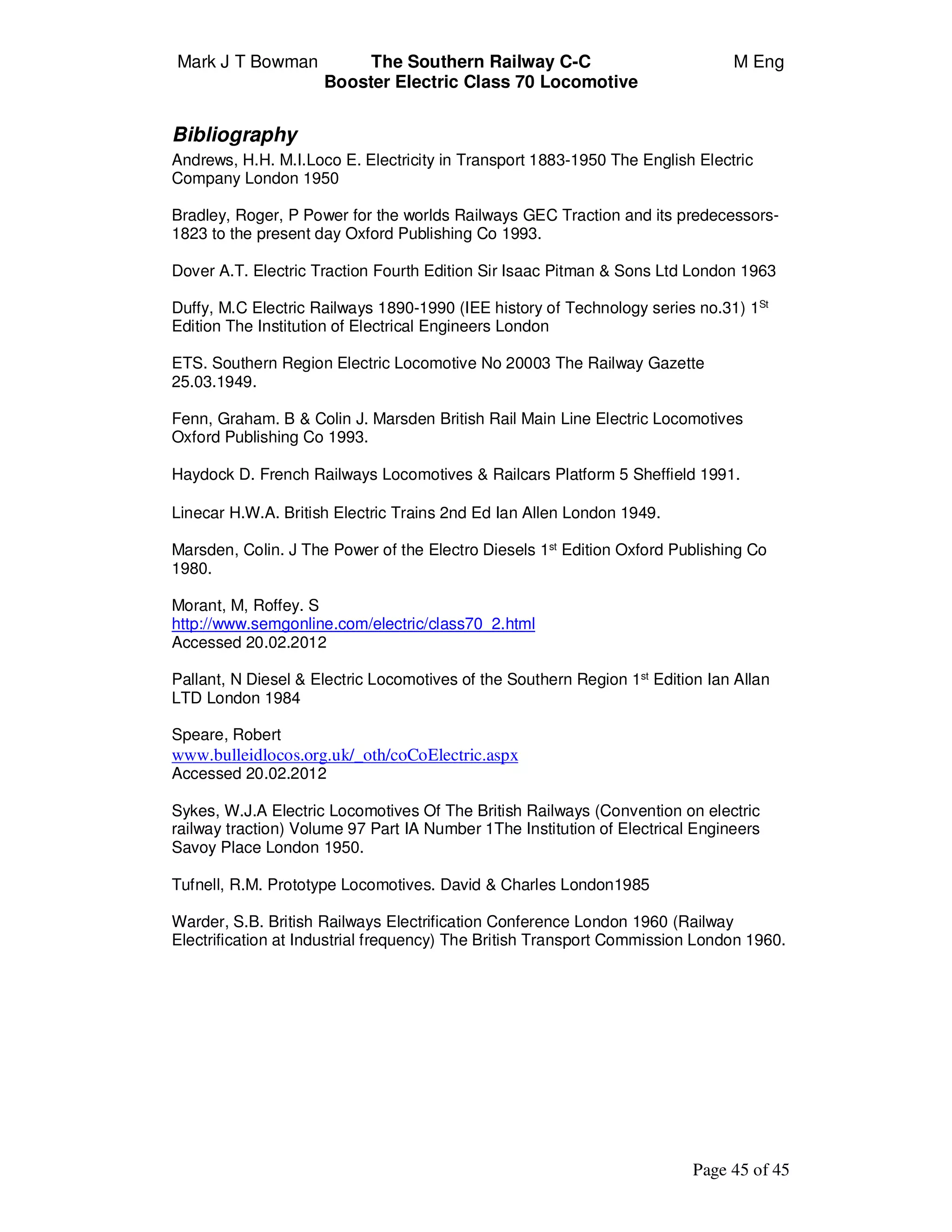 Mark J T Bowman The Southern Railway C-C M Eng
Booster Electric Class 70 Locomotive
Page 45 of 45
Bibliography
Andrews, H.H. M.I.Loco E. Electricity in Transport 1883-1950 The English Electric
Company London 1950
Bradley, Roger, P Power for the worlds Railways GEC Traction and its predecessors-
1823 to the present day Oxford Publishing Co 1993.
Dover A.T. Electric Traction Fourth Edition Sir Isaac Pitman & Sons Ltd London 1963
Duffy, M.C Electric Railways 1890-1990 (IEE history of Technology series no.31) 1St
Edition The Institution of Electrical Engineers London
ETS. Southern Region Electric Locomotive No 20003 The Railway Gazette
25.03.1949.
Fenn, Graham. B & Colin J. Marsden British Rail Main Line Electric Locomotives
Oxford Publishing Co 1993.
Haydock D. French Railways Locomotives & Railcars Platform 5 Sheffield 1991.
Linecar H.W.A. British Electric Trains 2nd Ed Ian Allen London 1949.
Marsden, Colin. J The Power of the Electro Diesels 1st
Edition Oxford Publishing Co
1980.
Morant, M, Roffey. S
http://www.semgonline.com/electric/class70_2.html
Accessed 20.02.2012
Pallant, N Diesel & Electric Locomotives of the Southern Region 1st
Edition Ian Allan
LTD London 1984
Speare, Robert
www.bulleidlocos.org.uk/_oth/coCoElectric.aspx
Accessed 20.02.2012
Sykes, W.J.A Electric Locomotives Of The British Railways (Convention on electric
railway traction) Volume 97 Part IA Number 1The Institution of Electrical Engineers
Savoy Place London 1950.
Tufnell, R.M. Prototype Locomotives. David & Charles London1985
Warder, S.B. British Railways Electrification Conference London 1960 (Railway
Electrification at Industrial frequency) The British Transport Commission London 1960.
 