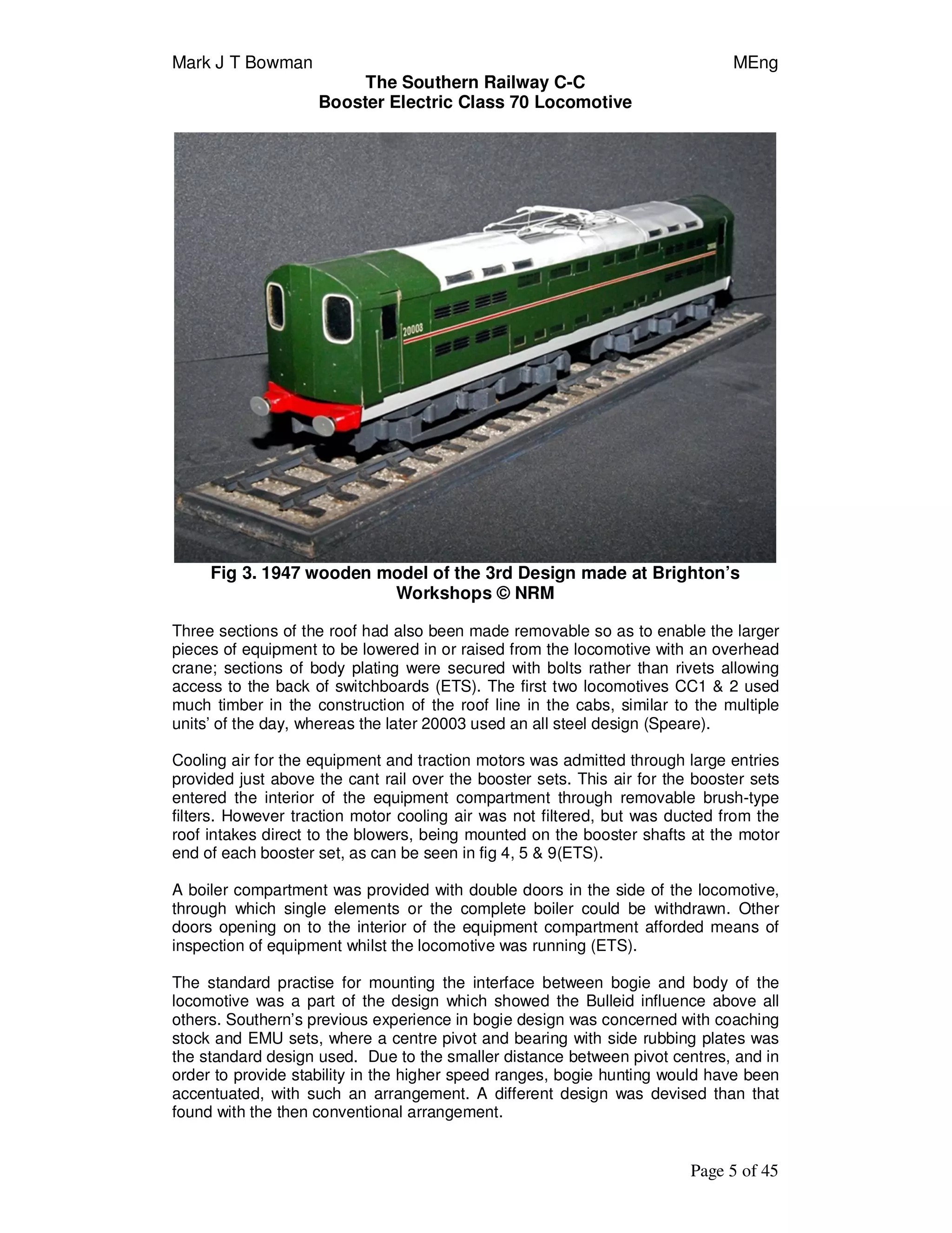 Mark J T Bowman MEng
The Southern Railway C-C
Booster Electric Class 70 Locomotive
Page 5 of 45
Fig 3. 1947 wooden model of the 3rd Design made at Brighton’s
Workshops © NRM
Three sections of the roof had also been made removable so as to enable the larger
pieces of equipment to be lowered in or raised from the locomotive with an overhead
crane; sections of body plating were secured with bolts rather than rivets allowing
access to the back of switchboards (ETS). The first two locomotives CC1 & 2 used
much timber in the construction of the roof line in the cabs, similar to the multiple
units’ of the day, whereas the later 20003 used an all steel design (Speare).
Cooling air for the equipment and traction motors was admitted through large entries
provided just above the cant rail over the booster sets. This air for the booster sets
entered the interior of the equipment compartment through removable brush-type
filters. However traction motor cooling air was not filtered, but was ducted from the
roof intakes direct to the blowers, being mounted on the booster shafts at the motor
end of each booster set, as can be seen in fig 4, 5 & 9(ETS).
A boiler compartment was provided with double doors in the side of the locomotive,
through which single elements or the complete boiler could be withdrawn. Other
doors opening on to the interior of the equipment compartment afforded means of
inspection of equipment whilst the locomotive was running (ETS).
The standard practise for mounting the interface between bogie and body of the
locomotive was a part of the design which showed the Bulleid influence above all
others. Southern’s previous experience in bogie design was concerned with coaching
stock and EMU sets, where a centre pivot and bearing with side rubbing plates was
the standard design used. Due to the smaller distance between pivot centres, and in
order to provide stability in the higher speed ranges, bogie hunting would have been
accentuated, with such an arrangement. A different design was devised than that
found with the then conventional arrangement.
 