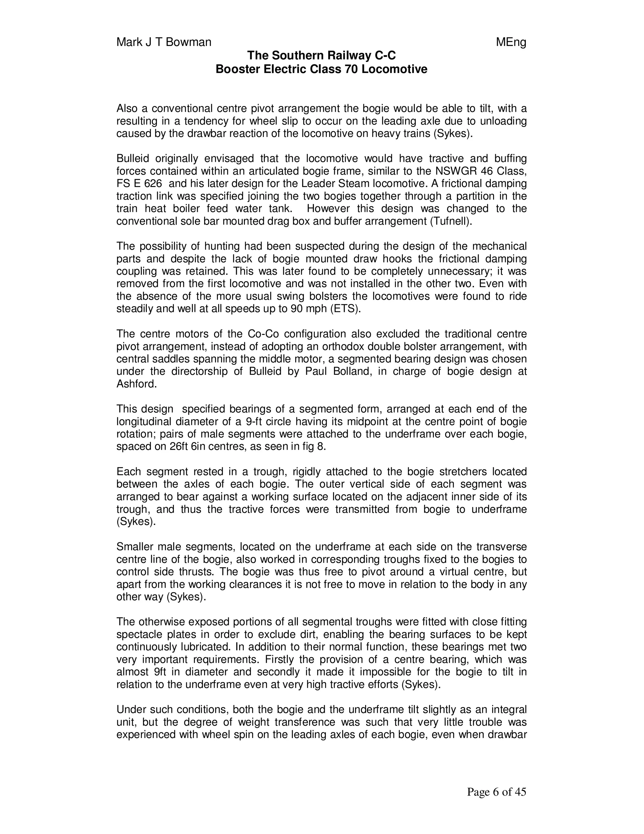 Mark J T Bowman MEng
The Southern Railway C-C
Booster Electric Class 70 Locomotive
Page 6 of 45
Also a conventional centre pivot arrangement the bogie would be able to tilt, with a
resulting in a tendency for wheel slip to occur on the leading axle due to unloading
caused by the drawbar reaction of the locomotive on heavy trains (Sykes).
Bulleid originally envisaged that the locomotive would have tractive and buffing
forces contained within an articulated bogie frame, similar to the NSWGR 46 Class,
FS E 626 and his later design for the Leader Steam locomotive. A frictional damping
traction link was specified joining the two bogies together through a partition in the
train heat boiler feed water tank. However this design was changed to the
conventional sole bar mounted drag box and buffer arrangement (Tufnell).
The possibility of hunting had been suspected during the design of the mechanical
parts and despite the lack of bogie mounted draw hooks the frictional damping
coupling was retained. This was later found to be completely unnecessary; it was
removed from the first locomotive and was not installed in the other two. Even with
the absence of the more usual swing bolsters the locomotives were found to ride
steadily and well at all speeds up to 90 mph (ETS).
The centre motors of the Co-Co configuration also excluded the traditional centre
pivot arrangement, instead of adopting an orthodox double bolster arrangement, with
central saddles spanning the middle motor, a segmented bearing design was chosen
under the directorship of Bulleid by Paul Bolland, in charge of bogie design at
Ashford.
This design specified bearings of a segmented form, arranged at each end of the
longitudinal diameter of a 9-ft circle having its midpoint at the centre point of bogie
rotation; pairs of male segments were attached to the underframe over each bogie,
spaced on 26ft 6in centres, as seen in fig 8.
Each segment rested in a trough, rigidly attached to the bogie stretchers located
between the axles of each bogie. The outer vertical side of each segment was
arranged to bear against a working surface located on the adjacent inner side of its
trough, and thus the tractive forces were transmitted from bogie to underframe
(Sykes).
Smaller male segments, located on the underframe at each side on the transverse
centre line of the bogie, also worked in corresponding troughs fixed to the bogies to
control side thrusts. The bogie was thus free to pivot around a virtual centre, but
apart from the working clearances it is not free to move in relation to the body in any
other way (Sykes).
The otherwise exposed portions of all segmental troughs were fitted with close fitting
spectacle plates in order to exclude dirt, enabling the bearing surfaces to be kept
continuously lubricated. In addition to their normal function, these bearings met two
very important requirements. Firstly the provision of a centre bearing, which was
almost 9ft in diameter and secondly it made it impossible for the bogie to tilt in
relation to the underframe even at very high tractive efforts (Sykes).
Under such conditions, both the bogie and the underframe tilt slightly as an integral
unit, but the degree of weight transference was such that very little trouble was
experienced with wheel spin on the leading axles of each bogie, even when drawbar
 