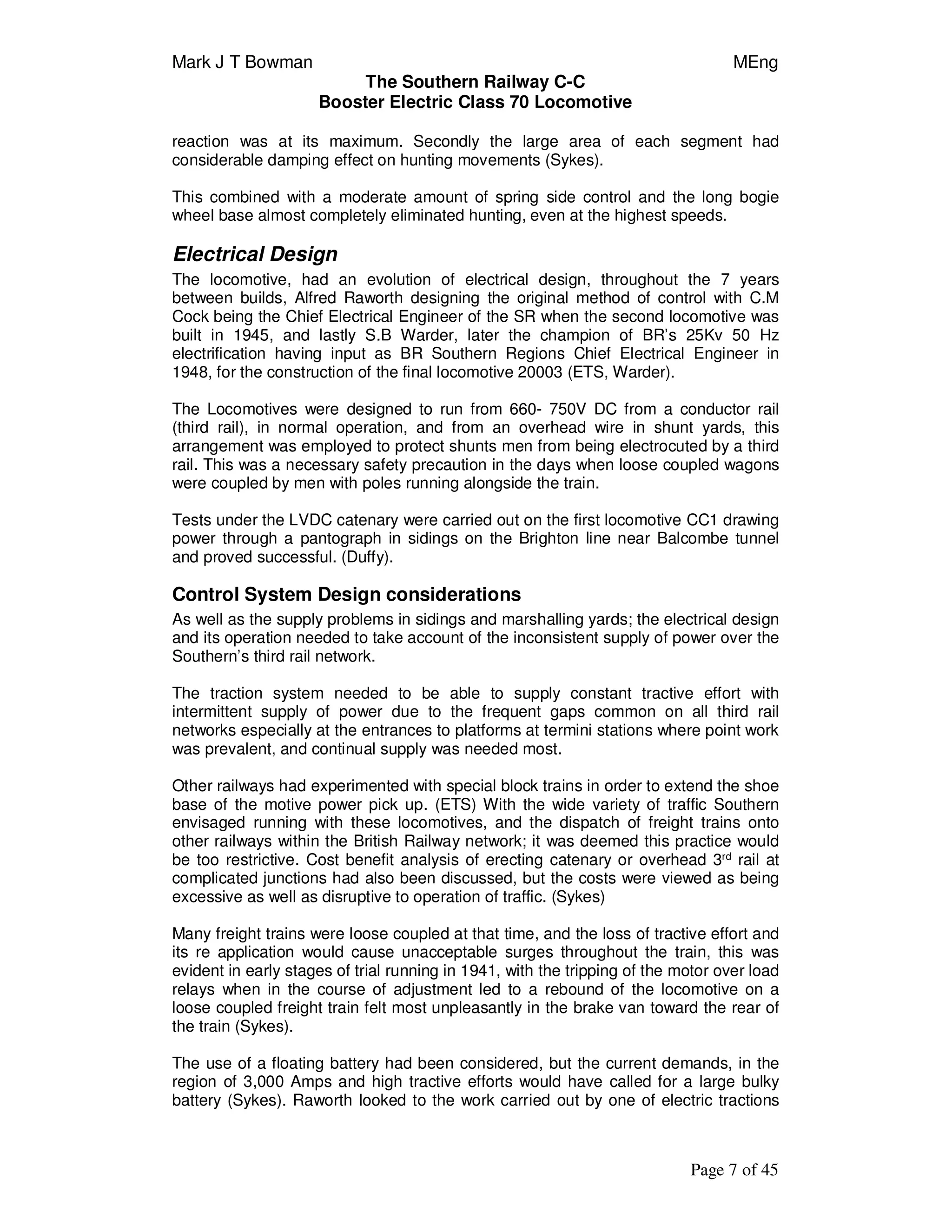 Mark J T Bowman MEng
The Southern Railway C-C
Booster Electric Class 70 Locomotive
Page 7 of 45
reaction was at its maximum. Secondly the large area of each segment had
considerable damping effect on hunting movements (Sykes).
This combined with a moderate amount of spring side control and the long bogie
wheel base almost completely eliminated hunting, even at the highest speeds.
Electrical Design
The locomotive, had an evolution of electrical design, throughout the 7 years
between builds, Alfred Raworth designing the original method of control with C.M
Cock being the Chief Electrical Engineer of the SR when the second locomotive was
built in 1945, and lastly S.B Warder, later the champion of BR’s 25Kv 50 Hz
electrification having input as BR Southern Regions Chief Electrical Engineer in
1948, for the construction of the final locomotive 20003 (ETS, Warder).
The Locomotives were designed to run from 660- 750V DC from a conductor rail
(third rail), in normal operation, and from an overhead wire in shunt yards, this
arrangement was employed to protect shunts men from being electrocuted by a third
rail. This was a necessary safety precaution in the days when loose coupled wagons
were coupled by men with poles running alongside the train.
Tests under the LVDC catenary were carried out on the first locomotive CC1 drawing
power through a pantograph in sidings on the Brighton line near Balcombe tunnel
and proved successful. (Duffy).
Control System Design considerations
As well as the supply problems in sidings and marshalling yards; the electrical design
and its operation needed to take account of the inconsistent supply of power over the
Southern’s third rail network.
The traction system needed to be able to supply constant tractive effort with
intermittent supply of power due to the frequent gaps common on all third rail
networks especially at the entrances to platforms at termini stations where point work
was prevalent, and continual supply was needed most.
Other railways had experimented with special block trains in order to extend the shoe
base of the motive power pick up. (ETS) With the wide variety of traffic Southern
envisaged running with these locomotives, and the dispatch of freight trains onto
other railways within the British Railway network; it was deemed this practice would
be too restrictive. Cost benefit analysis of erecting catenary or overhead 3rd
rail at
complicated junctions had also been discussed, but the costs were viewed as being
excessive as well as disruptive to operation of traffic. (Sykes)
Many freight trains were loose coupled at that time, and the loss of tractive effort and
its re application would cause unacceptable surges throughout the train, this was
evident in early stages of trial running in 1941, with the tripping of the motor over load
relays when in the course of adjustment led to a rebound of the locomotive on a
loose coupled freight train felt most unpleasantly in the brake van toward the rear of
the train (Sykes).
The use of a floating battery had been considered, but the current demands, in the
region of 3,000 Amps and high tractive efforts would have called for a large bulky
battery (Sykes). Raworth looked to the work carried out by one of electric tractions
 