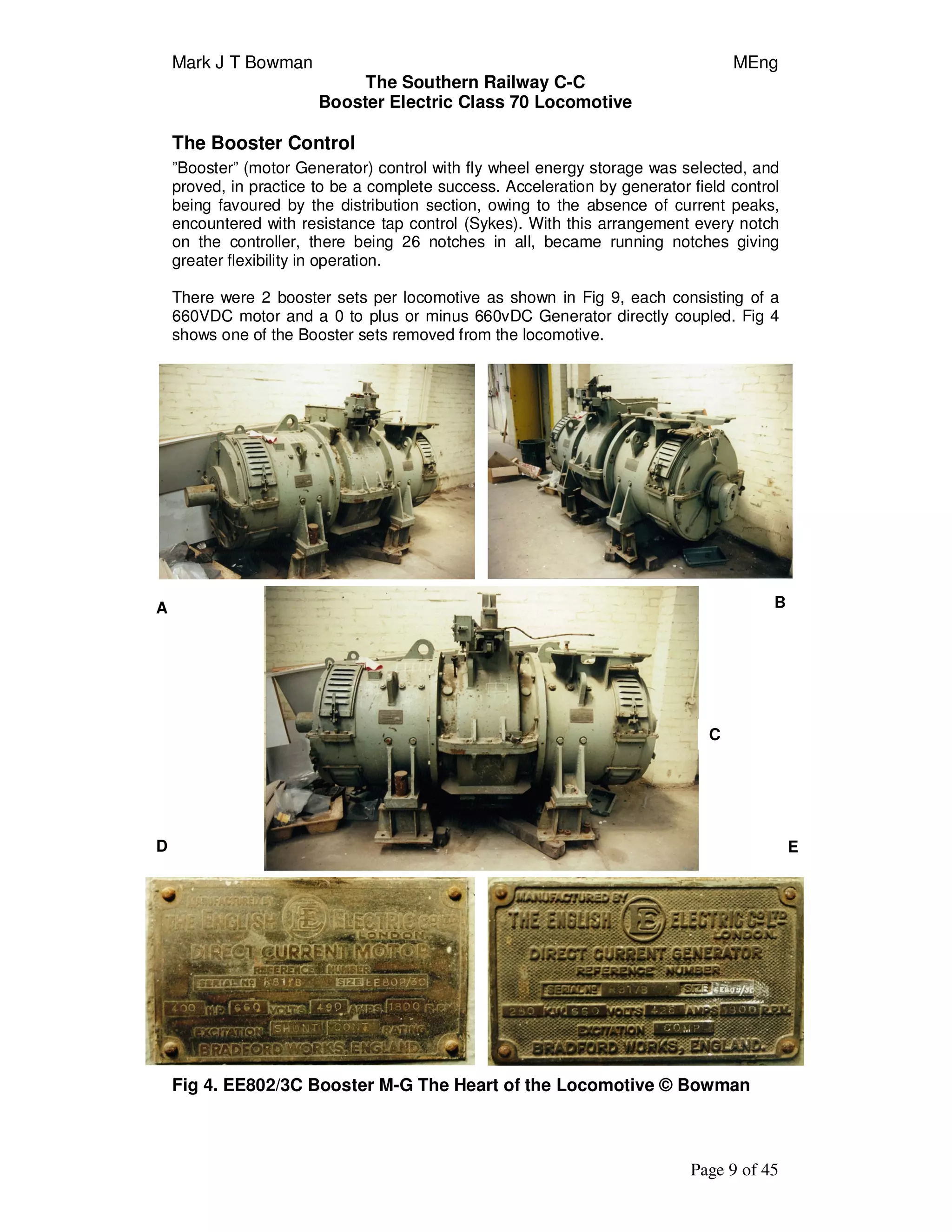 Mark J T Bowman MEng
The Southern Railway C-C
Booster Electric Class 70 Locomotive
Page 9 of 45
The Booster Control
”Booster” (motor Generator) control with fly wheel energy storage was selected, and
proved, in practice to be a complete success. Acceleration by generator field control
being favoured by the distribution section, owing to the absence of current peaks,
encountered with resistance tap control (Sykes). With this arrangement every notch
on the controller, there being 26 notches in all, became running notches giving
greater flexibility in operation.
There were 2 booster sets per locomotive as shown in Fig 9, each consisting of a
660VDC motor and a 0 to plus or minus 660vDC Generator directly coupled. Fig 4
shows one of the Booster sets removed from the locomotive.
Fig 4. EE802/3C Booster M-G The Heart of the Locomotive © Bowman
C
ED
A B
 