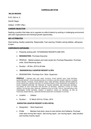 CURRICULUM VITAE
MILAN MISHRA
S-43, Gali no. 2,
Gandhi Nagar,
Udaipur. 313001 (Raj.)
CAREER OBJECTIVE
Seeking a position that helps me to upgrade my skills & talents by working in challenging environment
with both organizational and individual growth opportunities.
KEY ATTRIBUTES
Hard working, Quality Leadership, Responsible, Fast Learning, Problem solving abilities, willingness
to learn.
CORPORATE EXPOSURE
• Presently working with :TATSARAASA RESORTS AND SPA
• DESIGNATION:- Purchase Executive
• PROFILE:- Market analysis and creat vendor list, Purchase Requestion, Purchase
order, Good Receiving report.
• Duration – 20 Nov. 2014 to till date
• RADISSON BLU UDAIPUR RESORT & SPA
• DESIGNATION:- Purchase Cum Store Supervisor
PROFILE :- PREPAIR GRN, RGP, NRGP, PHYSICAL STOCK REPORT DAILY WISE MATERIAL
RECEIVING REPORT, STOCK RECONCILIATION OF PHYSICAL & AS PER LEDGER. MONTHLY CLOSING
STOCK REPORT, PHYSICAL STOCK REPORT DAILY WISE MATERIAL RECEIVE REPORT.COMPLITE
STOCK INVENTORY CONTROL RELATED TO SYSTEM.PHYSICAL STOCK INVENTORY ACCORDING TO
STOCK SUMMERY.PERFORM THE PROCESS OF ISSUING MATERIAL AND RECEIVING MATERIAL.
FOLLOWING UP WITH SUPPLIERS FOR DELIVERY OF MATERIAL. MAINTAIN A STOCK OF ITEMS
ORDERLY AS PER BIN CARD. MAINTAIN MINIMUM STOCK IN STORE FOR ALL RAW MATERIALS AND
CONSUMABLE STORE MATERIAL (WEEKLY & MONTHLY) CHECK ALL MATERIAL AS PER AS
PURCHASE ORDER AND BILL. MAINTAIN PROPAR INVENTORY ACCORDING TO SYSTEM.
• Location - Udaipur
• Duration - 31 March 2014 to 15 Nov. 2014
SHERATON UDAIPUR RESORT & SPA HOTAL
• Designation : Store Supervisor
• Profile - Maintain food store, Issue to main kitchen And Cafetería. Purchase
order slow moving ítem report , fast moving report , non moving report , daily transtion
and monthly inventry report.
 