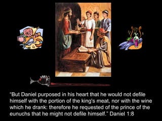 “But Daniel purposed in his heart that he would not defile himself with the portion of the king's meat, nor with the wine which he drank: therefore he requested of the prince of the eunuchs that he might not defile himself.” Daniel 1:8  