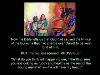 Now the Bible tells us that God had caused the Prince of the Eunuchs that had charge over Daniel to be very fond of him. 
BUT this request seemed IMPOSSIBLE! 
"What do you think will happen to me, if the King sees you not looking as ruddy and healthy as the rest of the young men? Why— he will have my head!!"  