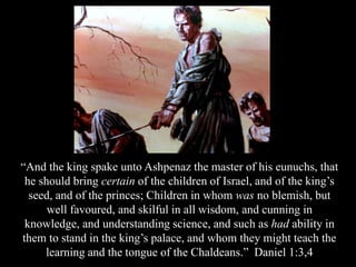 “And the king spake unto Ashpenaz the master of his eunuchs, that he should bring certain of the children of Israel, and of the king’s seed, and of the princes; Children in whom was no blemish, but well favoured, and skilful in all wisdom, and cunning in knowledge, and understanding science, and such as had ability in them to stand in the king’s palace, and whom they might teach the learning and the tongue of the Chaldeans.” Daniel 1:3,4  