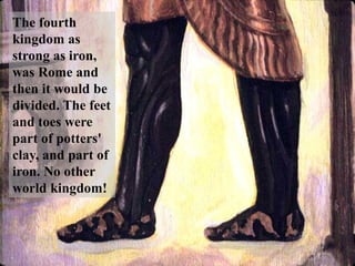 The fourth kingdom as strong as iron, was Rome and then it would be divided. The feet and toes were part of potters' clay, and part of iron. No other world kingdom!  