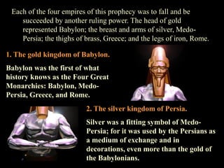 Each of the four empires of this prophecy was to fall and be succeeded by another ruling power. The head of gold represented Babylon; the breast and arms of silver, Medo- Persia; the thighs of brass, Greece; and the legs of iron, Rome. 
2. The silver kingdom of Persia. 
Silver was a fitting symbol of Medo- Persia; for it was used by the Persians as a medium of exchange and in decorations, even more than the gold of the Babylonians. 
1. The gold kingdom of Babylon. 
Babylon was the first of what history knows as the Four Great Monarchies: Babylon, Medo- Persia, Greece, and Rome.  