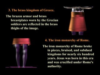 4. The iron monarchy of Rome. 
The iron monarchy of Rome broke in pieces, bruised, and subdued kingdoms for nearly six hundred years. Jesus was born in this era and was crucified under Rome's authority. 
3. The brass kingdom of Greece. 
The brazen armor and brass breastplates worn by the Grecian soldiers are reflected in the brass thighs of the image.  