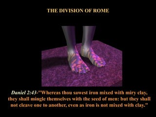 Daniel 2:43-"Whereas thou sawest iron mixed with miry clay, they shall mingle themselves with the seed of men: but they shall not cleave one to another, even as iron is not mixed with clay." 
THE DIVISION OF ROME  