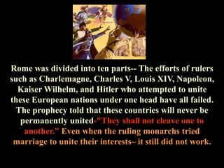 Rome was divided into ten parts-- The efforts of rulers such as Charlemagne, Charles V, Louis XIV, Napoleon, Kaiser Wilhelm, and Hitler who attempted to unite these European nations under one head have all failed. The prophecy told that these countries will never be permanently united-"They shall not cleave one to another.” Even when the ruling monarchs tried marriage to unite their interests– it still did not work.  