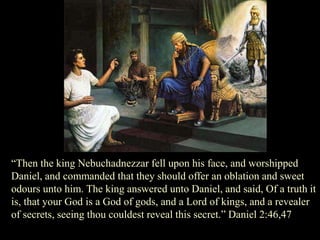 “Then the king Nebuchadnezzar fell upon his face, and worshipped Daniel, and commanded that they should offer an oblation and sweet odours unto him. The king answered unto Daniel, and said, Of a truth it is, that your God is a God of gods, and a Lord of kings, and a revealer of secrets, seeing thou couldest reveal this secret.” Daniel 2:46,47  