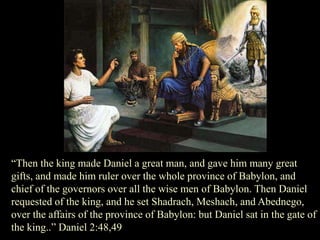 “Then the king made Daniel a great man, and gave him many great gifts, and made him ruler over the whole province of Babylon, and chief of the governors over all the wise men of Babylon. Then Daniel requested of the king, and he set Shadrach, Meshach, and Abednego, over the affairs of the province of Babylon: but Daniel sat in the gate of the king..” Daniel 2:48,49  