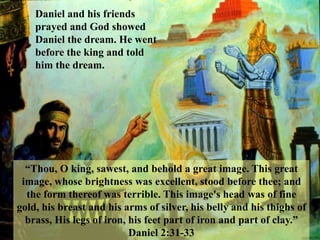 Daniel and his friends prayed and God showed Daniel the dream. He went before the king and told him the dream. 
“Thou, O king, sawest, and behold a great image. This great image, whose brightness was excellent, stood before thee; and the form thereof was terrible. This image's head was of fine gold, his breast and his arms of silver, his belly and his thighs of brass, His legs of iron, his feet part of iron and part of clay.” Daniel 2:31-33  