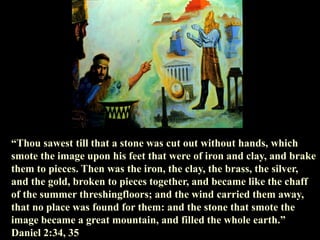 “Thou sawest till that a stone was cut out without hands, which smote the image upon his feet that were of iron and clay, and brake them to pieces. Then was the iron, the clay, the brass, the silver, and the gold, broken to pieces together, and became like the chaff of the summer threshingfloors; and the wind carried them away, that no place was found for them: and the stone that smote the image became a great mountain, and filled the whole earth.” Daniel 2:34, 35  